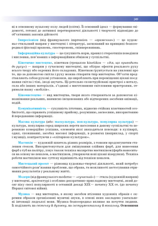 249
н і в основном у в узь к о м у к о л у лю дей (е л іт и ). ї ї основний ід е а л — ф о р м ув ан н я с в і­
д о м о сті, го тово ї до а к ти в н о ї перетворю ю чої д ія л ь н о с ті і тво р ч о сті відп о відн о до
об’ є к т и в н и х за ко н ів д ій с н о с ті
Ім п р е с іо н ізм (в ід ф р а н ц узь к о го im p re ssio n — «враження») — це х у д о ж ­
н ьо -сти льо ви й н ап р ям у м и с те ц тв і і л іт е р а т у р і, засн о ван и й н а п р и н ц и п і безпосе­
редньо ї ф ік с а ц ії в р аж ен ь, сп о стер еж ен ь, сп ів п е р е ж и в ан ь .
Ін ф о р м а ц ій н а к у л ь т у р а — це с у к у п н іс т ь норм , п р ави л і стер е о ти п ів п о в е д ін ки
і м и сл е н н я , по в’я з а н и х з ін ф о р м а ц ій н и м обм іном у с у с п іл ь с т в і.
К ін е т и ч н е м и с т е ц тв о , к ін е т и з м (гр е ц ь ко ю k in e tik o s — «дія, що приводить
до руху») — н а п р я м у суч а сн о м у м и с т е ц тв і, щ о о б ігр ає е ф е к ти р еальн о го р у х у
всього тв о р у або о к р е м и х його с к л а д о в и х . К ін е т и з м ґ р у н т у є т ь с я н а у я в л е н н і про
те , щ о за допом огою с в іт л а і р у х у м о ж н а ств о р и ти тв ір м и с те ц тв а . О б’ є к т и п р ед ­
с та в л я ю ть собою р у х о м і у с т а н о в к и , щ о в и р о б л яю ть при п е р е м іщ е н н і ц ік а в і п о єд ­
н а н н я с в іт л а і т ін і, ін о д і з в у ч а т ь . Ц і р етельн о ск о н стр у й о в а н і п р и стр о ї з м е та л у ,
с к л а або ін ш и х м а те р іа л ів , з ’ є д н а н і з м и го тл и в и м и св ітл о в и м и п р и стр о я м и , о т­
р и м а л и н а зв у « м о б іл ів » .
К ін о м и с те ц тв о — вид м и сте ц тв а , тво ри я к о го ство р ю ю ться за допом огою к і ­
н о зн ім а н н я р е а л ь н и х , навм исно ін сц е н о в а н и х або в ід тв о р е н и х засобам и а н ім а ц ії,
п о д ій .
К о м у н ік а т и в н іс т ь — с у к у п н іс т ь іс т о т н и х , відносно с т ій к и х в ласти в о сте й осо­
б и сто с ті, що сп р и я ю ть у с п іш н о м у п р и й о м у, р о зу м ін н ю , засво єн н ю , в и ко р и стан н ю
й передаванню ін ф о р м а ц ії.
М асо в а к у л ь т у р а (або: м а с к у л ь ту р а , п о п -к у л ь ту р а , п о п у л я р н а к у л ь т у р а ) —
к у л ь т у р а , п о п у л я р н а серед ш и р о к и х верств н а сел ен н я в д ан о м у с у с п іл ь с т в і т а п е ­
реваж но ко м ер ц ій н о у с п іш н а , елем енти я к о ї з н а х о д я ть с я по всю ди: в к у л ін а р ії,
о д я зі, с п о ж и в а н н і, засобах м асової ін ф о р м а ц ії, в р о зв а га х (н а п р и к л а д , у сп о р ті
і м у з и ц і), к о н тр а сту ю ч и з «елітар н о ю к у л ь ту р о ю » .
М а с т и х ін — х у д о ж н ій ш п а те л ь р із н и х р о зм ір ів , з то н к и м п р о д о в гув ати м с т а ­
леви м с те к о м . В и к о р и с то в у є ть с я д л я з м іш у в а н н я о л ій н и х ф арб , д л я нан есен н я
фарб з туб н а п а л іт р у , іс н у є т а к о ж т е х н ік а м а л я р ств а м а сти х ін о м (ф ар ба н а н о си ть ­
ся н а основу не п е н зле м , а м а с ти х ін о м , утво р ю ю чи н о ві ц ік а в і в із е р у н к и ). Т е х н ік а
роботи м а с ти х ін о м м ає с у т т є в у в ід м ін н іс т ь в ід т е х н ік и п ен злем .
М и с те ц ь к и й п р о е кт — р ізн о в и д худ о ж н ьо -тв о р ч о ї д ія л ь н о с ті, я к и й потребує
сам о стій н о го ро зв’я з а н н я про б лем и, щ о обрана, т а м о ж л и в о сті за сто сув а н н я о тр и ­
м а н и х р е зу л ь та тів у р еальн о м у ж и т т і.
М одерн (в ід ф р ан ц узь к о го m oderne — «сучасний») — с ти л ь (х у д о ж н ій н а п р я м )
у м и с те ц тв і, а р х іт е к т у р і і особливо д еко р ати вн о -п р и кл ад н о м у м и с те ц тв і, я к и й до-
с я г п ік у сво єї п о п у л я р н о сті в о ста н н ій д е к а д і X I X — п о ч а тк у X X с т . (до п о ч а тк у
П е р ш о ї св іто в о ї в ій н и ).
М у з и к а — вид м и сте ц тв а , в я к о м у засобом в тіл е н н я х у д о ж н іх образів є о к ­
рем им образом о р ган ізо в а н і м у зи ч н і з в у к и , в основі я к и х закл ад е н о у з а га л ь н е ­
н і ін т о н а ц ії л ю д сь к о ї м о ви. М у з и к а безпосередньо в п ли в а є н а п о ч у ття л ю д и н и .
Ї ї п о д іл я ю ть н а світську й духовну, н а інструментальну й вокальну. О сн о вн и м и
 