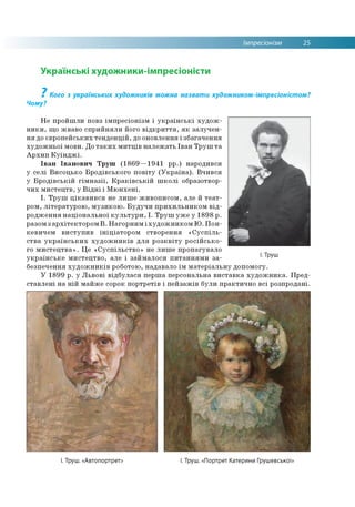 Імпресіонізм 25
Українські художники-імпресіоністи
? Кого з українських художників можна назвати художником-імпресіоністом?
Чому?
Не пройшли повз імпресіонізм і українські худож­
ники, що жваво сприйняли його відкриття, як залучен­
ня до європейських тенденцій, до оновлення і збагачення
художньої мови. До таких митців належать Іван Труш та
Архип Куїнджі.
Іван Іванович Труш (1869—1941 рр.) народився
у селі Висоцько Бродівського повіту (Україна). Вчився
у Бродівській гімназії, Краківській школі образотвор­
чих мистецтв, у Відні і Мюнхені.
І. Труш цікавився не лише живописом, але й теат­
ром, літературою, музикою. Будучи прихильником від­
родження національної культури, І. Труш уже у 1898 р.
разом зархітектором В. Нагорним і художником Ю. Пон-
кевичем виступив ініціатором створення «Суспіль­
ства українських художників для розквіту російсько­
го мистецтва». Це «Суспільство» не лише пропагувало
українське мистецтво, але і займалося питаннями за­
безпечення художників роботою, надавало їм матеріальну допомогу.
У 1899 р. у Львові відбулася перша персональна виставка художника. Пред­
ставлені на ній майже сорок портретів і пейзажів були практично всі розпродані.
І. Труш
І. Труш. «Автопортрет І. Труш. «Портрет Катерини Грушевської»
 