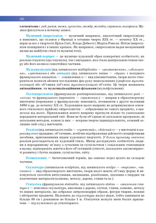 250
е л е м е н та м и є лад,ритм, темп, гучність, тембр, мелодія, гармонія, поліфонія. М у ­
з и к а ф ік с у є т ь с я в н о тн о м у за п и с і.
М узи ч н и й ім п р е сіо н ізм — м узи ч н и й н а п р я м о к , а н а л о гіч н и й ім п р е сіо н ізм у
в ж и в о п и с і, щ о с к л а в с я у Ф р а н ц ії в о стан н ю чверть X I X с т . — п о ч а тк у X X с т .,
перш за все у тво р ч о сті Е р ік а С а т і, К л о д а Д ебю ссі і М о р іса Р а в е л я . П о тім ім п р е сіо ­
н ізм п о ш и р и в ся і в ін ш и х к р а їн а х . Я к н а п р я м о к , ім п р е сіо н ізм надав н ео ц ін ен н и й
вп ли в н а м а й б у тн і с т и л і т а м у зи ч н і т е ч ії.
М узи ч н и й п о р тр е т — це м у зи ч н о -ху д о ж н ій образ к о н к р е тн о ї о со б и сто сті, я к
реально існ у ю ч о ї (щ о іс н у в а л а ), т а к і в и га д а н о ї, я к а с та л а ц ен тр альн о ю тем ою тв о ­
р у або його в е л и ко ї са м о стій н о ї ч а с ти н и .
М у л ь т и п л ік а ц ія (в ід л а ти н сь к о го m u ltip lic a tio — «розмноження», «збільшен­
ня», «зростання») або а н ім а ц ія (в ід л а ти н с ь к о го a n im a — «душа» і п о хід н о го
ф р ан ц узь к о го a n im a tio n — « о ж и в л е н н я » ) — вид к ін о м и с те ц тв а , твори я к о го ств о ­
р ю ю ться ш л я х о м зй о м к и п о сл ід о в н и х ф аз р у х у н а м а л ьо в ан и х (графічна мульти­
плікація) або об’є м н и х (об’ємна мультиплікація) об’ є к т ів . Ц і тво ри н ази в аю ть
а н ім а ц ій н и м и , чи м у л ь ти п л ік а ц ій н и м и ф іл ь м а м и (м у л ь тф іл ь м а м и ).
П о с тім п р е сіо н ізм (ф р а н ц узьк о ю p o stim p re ssio n ism e , в ід л а ти н сь к о го post —
«після» т а ф р ан ц узь к о го im p re ssio n — «враження») — н а п р я м в образотворчом у
м и с те ц тв і (переваж но у ф р а н ц узь к о м у ж и в о п и с і), п о чин аю ч и з д р у го ї половини
1 8 8 0 -х рр. до п о ч а тк у Х Х с т . Х у д о ж н и к и цього н а п р я м у не д о тр и м у в а л и ся основ­
ного сти льо во го п р и й о м у ім п р е с іо н іс тів — зо б р аж ен н я не сам ого п р е д м е ту, а вра­
ження в ід н ьо го . П р и х и л ь н и к и нового н а п р я м у п р а гн у л и вільн о т а узага ль н е н о
передавати м а те р іа л ь н и й с в іт . В о н и не б ули об’ єд н а н і н і за гал ьн о ю про грам о ю , н і
за га л ь н и м м етодо м , к о ж е н із н и х — я с к р а в а тво р ч а ін д и в ід у а л ь н іс т ь , к о ж н и й з а ­
л и ш и в св ій с л ід у м и с те ц тв і.
Р е а л із м (в ід л а ти н сь к о го re a lis — «суттєвий», «дійсний») — у м и сте ц тв і в ши­
рокому сенсі пр авди ве, об’ є к ти в н е , всебічне в ідо б р аж ен н я д ій с н о с ті сп е ц и ф іч н и м и
засоб ам и, п р и там ан н и м и видам ху д о ж н ь о ї тв о р ч о сті. У більш вузькому значенні
р е алізм р о згл я д а є ть ся я к х у д о ж н ій с т и л ь . М и тц і д о с л ід ж у ю ть о со б и стість л ю д и ­
ни в нерозривном у з в ’я з к у з суч асн и м їм сусп іл ь ств о м і со ц іа л ь н и м стан о ви щ ем
в н ь о м у, в ідтво р ю ю ть ж и т т я в його об’ є к т и в н ій с у т н о с т і, п о к а зу ю ть за ко н о м ір н о с­
т і р о зв и тк у і б у т тя л ю д и н и , с у с п іл ь с тв а , с в іт у .
Р о зщ е п л е н н я — б агато зн ач н и й те р м ін , щ о о значає п о д іл ц іло го н а скл а д о в і
ч а с ти н и .
С к у л ь п т у р а (л а ти н с ь к о ю s c u lp tu ra , в ід л а ти н с ь к о го sculp o — «вирізаю», «ви­
сікаю») — вид образотворчого м и сте ц тв а , тво ри я к о го м аю ть об’єм н у ф о рм у й в и ­
к о н у ю ть с я способом в и тіс у в а н н я , в и л и в а н н я , р ізь б л е н н я , л іп л е н н я з тв е р д и х чи
п л а с ти ч н и х м а те р іа л ів (к а м е н ю , м е та л у , дерева, гл и н и т а ін .).
С т а т у е т к а (ф р а н ц узьк о ю s ta tu e tte , в ід л а ти н с ь к о го s ta tu a — «маленька ста­
туя») — н е в е л и ка с к у л ь п т у р а , в и ко н а н а з дерева, к іс т к и , гл и н и , к ам е н ю , м е та л у
т а ін ш и х м а те р іа л ів , щ о зображ ає ан тр о п ом ор ф н і образи, ф ігу р и тв а р и н , н е ж и в і
і а б с тр а к тн і п р ед м ети . Н а л е ж и ть до скульптури малих форм, тобто за в в и ш к и не
б іл ьш е 80 см і д о вж и н о ю не б іл ьш е 1 м . С т а т у е т к и м о ж у ть м а ти б езліч п р и зн а ­
чень — в ід к ул ь то в о го до у ти л іта р н о го .
 