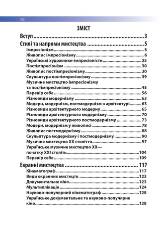 252
ЗМІСТ
Вступ............................................................................ 3
Стилі та напрями мистецтва.......................................5
Імпресіонізм................................................................................ 5
Живопис імпресіонізму............................................................ 6
Українські художники-імпресіоністи.................................. 25
Постімпресіонізм.....................................................................30
Живопис постімпресіонізму..................................................30
Скульптура постімпресіонізму.............................................39
Музичне мистецтво імпресіонізму
та постімпресіонізму.............................................................. 45
Перевір себе..............................................................................56
Різновиди модернізму........................................................... 63
Модерн, модернізм, постмодернізм в архітектурі.......... 63
Різновиди архітектурного модерну.................................... 65
Різновиди архітектурного модернізму..............................70
Різновиди архітектурного постмодернізму......................73
Модерн, модернізм у живописі............................................78
Живопис постмодернізму......................................................88
Скульптура модернізму і постмодернізму........................90
Музичне мистецтво ХХ століття............................................97
Українське музичне мистецтво ХХ—
початку ХХІ століть................................................................ 104
Перевір себе............................................................................109
Екранні мистецтва...................................................117
Кінематограф..........................................................................117
Види екранних мистецтв.....................................................123
Документальне кіно..............................................................123
Мультиплікація...................................................................... 124
Науково-популярний кінематограф.................................128
Українське документальне та науково-популярне
кіно............................................................................................ 128
 