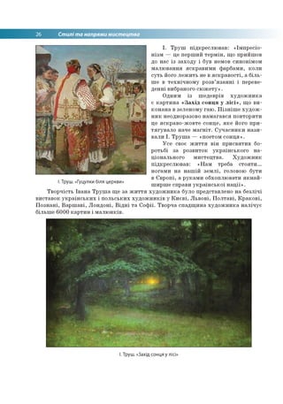 26 Стилі та напрями мистецтва
І. Труш. «Гуцулки біля церкви»
І. Труш підкреслював: «Імпресіо­
нізм — це перший термін, що прийшов
до нас із заходу і був немов синонімом
малювання яскравими фарбами, коли
суть його лежить не в яскравості, а біль­
ше в технічному розв’язанні і переве­
денні вибраного сюжету».
Одним із шедеврів художника
є картина «Захід сонця у лісі», що ви­
конана в зеленому гаю. Пізніше худож­
ник неодноразово намагався повторити
це яскраво-жовте сонце, яке його при­
тягувало наче магніт. Сучасники нази­
вали І. Труша — «поетом сонця».
Усе своє життя він присвятив бо­
ротьбі за розвиток українського на­
ціонального мистецтва. Художник
підкреслював: «Нам треба стояти...
ногами на нашій землі, головою бути
в Європі, а руками обхоплювати якнай­
ширше справи української нації».
Творчість Івана Труша ще за життя художника було представлено на безлічі
виставок українських і польських художників у Києві, Львові, Полтаві, Кракові,
Познані, Варшаві, Лондоні, Відні та Софії. Творча спадщина художника налічує
більше 6000 картин і малюнків.
І. Труш. «Захід сонця у лісі»
 