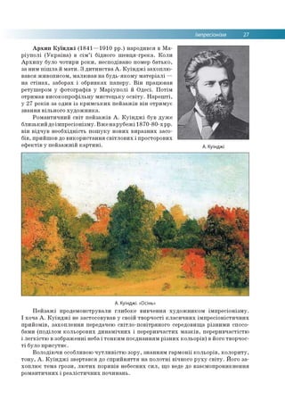 Імпресіонізм 27
Архип Куїнджі (1841—1910 рр.) народився в Ма­
ріуполі (Україна) в сім’ї бідного шевця-грека. Коли
Архипу було чотири роки, несподівано помер батько,
за ним пішла й мати. З дитинства А. Куїнджі захоплю­
вався живописом, малював на будь-якому матеріалі —
на стінах, заборах і обривках паперу. Він працював
ретушером у фотографів у Маріуполі й Одесі. Потім
отримав високопрофільну мистецьку освіту. Нарешті,
у 27 років за один із кримських пейзажів він отримує
звання вільного художника.
Романтичний світ пейзажів А. Куїнджі був дуже
близький доімпресіонізму. Вженарубежі 1870-80-х рр.
він відчув необхідність пошуку нових виразних засо­
бів, прийшов до використання світлових і просторових
ефектів у пейзажній картині. А. Куїнджі
А. Куїнджі. «Осінь»
Пейзажі продемонстрували глибоке вивчення художником імпресіонізму.
І хоча А. Куїнджі не застосовував у своїй творчості класичних імпресіоністичних
прийомів, захоплення передачею світло-повітряного середовища різними спосо­
бами (поділом кольорових динамічних і переривчастих мазків, переривчастістю
і легкістю в зображенні неба і тонким поєднанням різних кольорів) в його творчос­
ті було присутнє.
Володіючи особливою чутливістю зору, знанням гармонії кольорів, колориту,
тону, А. Куїнджі звертався до сприйняття на полотні вічного руху світу. Його за­
хоплює тема грози, лютих поривів небесних сил, що веде до взаємопроникнення
романтичних і реалістичних починань.
 