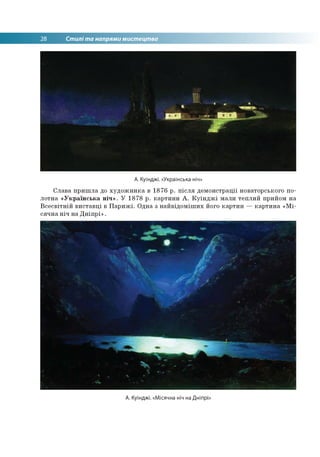 28 Стилі та напрями мистецтва
А. Куїнджі. «Українська ніч»
Слава пришла до художника в 1876 р. після демонстрації новаторського по­
лотна «Українська ніч». У 1878 р. картини А. Куїнджі мали теплий прийом на
Всесвітній виставці в Парижі. Одна з найвідоміших його картин — картина «Мі­
сячна ніч на Дніпрі».
А. Куїнджі. «Місячна ніч на Дніпрі
 