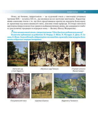 Імпресіонізм 29
Отже, як бачимо, імпресіонізм — це художній стиль у мистецтві останньої
третини XIX— початку XX ст., що вплинув на все наступне мистецтво. Характер­
ними ознаками стилю є те, що його представники прагнули передати безпосеред­
нє враження від навколишнього світу, мінливі стани природи. В історії світового
мистецтва імпресіонізм став одним із найвизначніших явищ, що завершило глибо­
ку реалістичну традицію та відкрило нову — Велику Епоху Модернізму.
7
Хто назвав новий стиль «імпресіонізмом»?Хто був його родоначальником?
Визначте художника за роботою: О. Ренуар, Е. Мане, К. Піссарро, Е. Дега, П. Се­
занн, К. Моне. Свою відповідь обґрунтуйте та наведіть приклади (вам можуть допо­
могти підручникі мережа Інтернет).
«Квітучий сад
у Сент-Адрессі»
«Музика в саду Тюльірі» «Портрет актриси
Жанни Самарі»
«Танцювальний клас» Церква в Ераньї: Будинки у Провансі
 