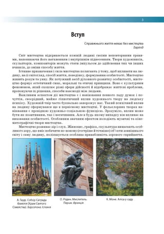 3
Вступ
Справжнього життя немає без мистецтва
Евріпід
Світ мистецтва відкривається кожній людині своїми неповторними граня­
ми, наповнюючи його натхненням і внутрішнім піднесенням. Твори художників,
скульпторів, композиторів можуть стати імпульсом до здійснення тих чи інших
вчинків, до зміни способу життя.
Істинне призначення і сила мистецтва полягають у тому, щоб впливати на лю­
дину, на її світогляд, спосіб життя, поведінку, формування особистості. Мистецтво
живить розум та уяву. Як потужний засіб духовного розвитку особистості, мисте­
цтво формує естетичний смак, моральні та етичні принципи. Воно є культурним
феноменом, який охоплює різні сфери дійсності й відображає життєві проблеми,
пропонуючи їх рішення, способи взаємодії між людьми.
Важливим аспектом дії мистецтва є і навіювання певного ладу думок і по­
чуттів, своєрідний, майже гіпнотичний вплив художнього твору на людську
психіку. Художній твір часто буквально заворожує нас. Такий психічний вплив
на людину сформувався ще в первісному мистецтві. У фольклорних творах на­
віювання є провідною художньо-соціальною функцією. Зрозуміло, вплив може
бути як позитивним, так і негативним. Але в будь-якому випадку він впливає на
виховання особистості. Особливим значним ефектом володіють музичні та кіне­
матографічні твори мистецтва.
Мистецтво розвиває зір і слух. Живопис, графіка, скульптура вимагають особ­
ливого зору, що вміє побачити по-новому (гостріше й точніше) об’єкти зовнішнього
світу і саму людину, поліпшується особлива привабливість зорового сприйняття.
А. Гауді. Собор Саграда О. Роден. Мислитель. К. Моне. Аліса у саду
Фамілія (Храм Святого Париж. фращт
Сімейства). Барселона. Іспанія
 