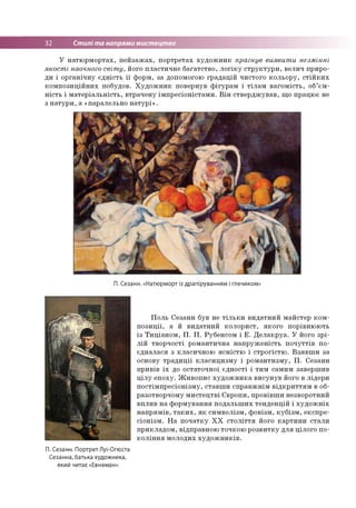 32 Стилі та напрями мистецтва
У натюрмортах, пейзажах, портретах художник прагнув виявити незмінні
якості наочного світу, його пластичне багатство, логіку структури, велич приро­
ди і органічну єдність її форм, за допомогою градацій чистого кольору, стійких
композиційних побудов. Художник повернув фігурам і тілам вагомість, об’єм­
ність і матеріальність, втрачену імпресіоністами. Він стверджував, що працює не
з натури, а «паралельно натурі».
П. Сезанн. «Натюрморт із драпіруванням і глечиком»
Поль Сезанн був не тільки видатний майстер ком­
позиції, а й видатний колорист, якого порівнюють
із Тиціаном, П. П. Рубенсом і Е. Делакруа. У його зрі­
лій творчості романтична напруженість почуттів по­
єдналася з класичною ясністю і строгістю. Взявши за
основу традиції класицизму і романтизму, П. Сезанн
привів їх до остаточної єдності і тим самим завершив
цілу епоху. Живопис художника висунув його в лідери
постімпресіонізму, ставши справжнім відкриттям в об­
разотворчому мистецтві Європи, провівши незворотний
вплив на формування подальших тенденцій і художніх
напрямів, таких, як символізм, фовізм, кубізм, експре­
сіонізм. На початку XX століття його картини стали
прикладом, відправною точкою розвитку для цілого по­
коління молодих художників.
П. Сезанн. Портрет Луї-Огюста
Сезанна, батька художника,
який читає«Евнеман»
 