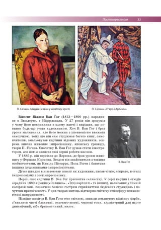 Постімпресіонізм 33
П. Сезанн. Мадам Сезанн у жовтому кріслі П. Сезанн. «П'єро і Арлекін»
Вінсент Віллєм Ван Гог (1853—1890 рр.) народив­
ся в Зюндерте, в Нідерландах. У 27 років він зрозумів
у чому його покликання в цьому житті і вирішив, що по­
винен будь-що стати художником. Хоч В. Ван Гог і брав
уроки малювання, але його можна з упевненістю вважати
самоучкою, тому що він сам студіював багато книг, само­
вчителів, змальовував картини відомих художників, зок­
рема вивчав живопис імпресіонізму, японську гравюру,
твори П. Гогена. Спочатку В. Ван Гог думав стати ілюстра­
тором, але потім написав свої перші роботи маслом.
У 1886 р. він переїхав до Парижа, де брав уроки живо­
пису у Фернана Кормона. Згодом він знайомиться з такими
особистостями, як Каміль Піссарро, Поль Гоген і багатьма
іншими художниками-імпресіоністами.
Дуже швидко він завоював повагу як художник, писав чітко, яскраво, в стилі
імпресіонізму і постімпресіонізму.
Перші свої картини В. Ван Гог присвятив селянству. У серії картин і етюдів
середини 1880-х років («Селянка», «Їдці картоплі» та інших), написаних у темній
колірній гамі, позначені болісно-гострим сприйняттям людських страждань і по­
чуттям пригніченості. У цих творах митець відтворив гнітючу атмосферу психоло­
гічної напруженості.
Пізніше палітра В. Ван Гога стає світлою, зникли землистого відтінку фарби,
з’явилися чисті блакитні, золотаво-жовті, червоні тони, характерний для нього
динамічний, ніби бризкотливий, мазок.
В. Ван Гог
 