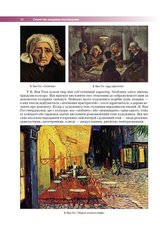34 Стилі та напрями мистецтва
В. Ван Гог. «Селянка» В. Ван Гог. «їдці картоплі»
У В. Ван Гога кожен твір мав суб’єктивний характер. Особливу увагу митець
приділяв кольору. Він прагнув висловити своє ставлення до зображуваного ним за
допомогою колірних співзвуч. Пейзажі цього художника подібні душі людини —
в них також відбувається «зіткнення пристрастей»: скелі здригаються, а дерева во­
лають про допомогу. Колір у художника стає головним виразником емоцій. В. Ван
Гог стверджував, що є кольори, які «люблять» або «ненавидять» один одного, тому
їх контраст або гармонія здатні висловити різноманітний стан художника. Він міг
самемазками передавати в картинах свій настрій і душевний стан —іноді різкими,
уривчастими, загостреними, а іноді —закругленими, ритмічно повторюваними.
В. Ван Гог. «Тераса нічного кафе:
 