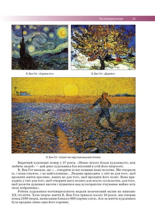 Постімпресіонізм 35
В. Ван Гог. «Зоряна ніч» В. Ван Гог. «Дерево»
В. Ван Гог. «Зграя гав над пшенишним полем»
Видатний художник помер у 37 років. «Немає нічого більш художнього, ніж
любити людей» — цей девіз художника був втілений в усій його творчості.
В. Ван Гог вважав, що «...говорити за нас повинні наші полотна. Ми створили
їх, і вони існують, і це найголовніше... Людина приходить у світ не для того, щоб
прожити життя щасливо, навіть не для того, щоб прожити його чесно. Вона при­
ходить у світ для того, щоб створити щось велике для всього суспільства, для того,
щоб досягти душевної висоти і піднятися над вульгарністю існування майже всіх
своїх побратимів».
Роботи художника-постімпресіоніста надали позачасовий вплив на живопис
ХХ століття. Хоча творче життя В. Ван Гога тривало всього 10 років, він створив
понад 2100 творів, написавши близько 860 картин олією. Але за життя художника
була продана лише одна його картина.
 