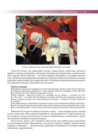 Постімпресіонізм 37
П. Гоген. «Бачення після проповіді (Боротьба Якова з ангелом)»
Стиль П. Гогена, що гармонійно поєднує імпресіонізм, символізм, японську
графіку і дитячу ілюстрацію, прекрасно підходив для зображення «нецивілізова-
них» народів. Його живопис — це повні гармонії метафори зі складним змістом,
часто пронизані язичницьким містицизмом. Фігури людей, які він писав з натури,
набували символічний, філософський зміст. Колірними співвідношеннями худож­
ник передавав настрій, душевний стан, роздуми.
Факти з біографії
Відчуваючи з дитинства, проведеного в Перу (на батьківщині матері), тягу до екзотичних місць
і, вважаючи цивілізацію «хворобою», П. Гоген, прагнув «злитися з природою». Тому в 1891 році
він поїхав на Таїті, де в 1892 році написав 80 полотен.
Через хворобу і відсутність коштів він назавжди їде до Океанії — спочатку на Таїті,
а 1901 року — на острів Хіва-Оа (Маркізькі острови), де бере собі в дружини молоду таї­
тянку і працює на повну силу: пише найкращі свої роботи — пейзажі. На цьому острові він
і помирає.
Тяга художника до «примітивізму» виникла як протест проти обмеження свободи, який накла­
дався на людину європейським суспільством, проти захоплення білої людини від своїх «пере­
мог» над аборигенами. П. Гоген оспівує таїтянську культуру, протиставляє її діям колонізаторів.
Живопис П. Гогена схожий на світ дива, казки —сині стовбури дерев, червона
земля, жовте небо. Його дивна площинність, декоративність б’є через край колір­
ної експресії, що поклала початок не тільки «примітивізму» в мистецтві, а й про­
мальованим основним силуетам модерну.
Поль Гоген, поряд із П. Сезанном і Ван Гогом став найбільшим представни­
ком постімпресіонізму. Живописець, скульптор-кераміст і графік, творець нового
напряму в живописі — примітивізму, працював в напрямках постімпресіонізму,
символізму, примітивізму.
 