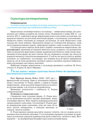 Постімпресіонізм 39
Скульптура постімпресіонізму
Поміркуємо разом
Чи можна за зовнішнім виглядом скульптури визначити час їі створення? Який стиль
у мистецтві скульптури вам подобається найбільше? Чому?
Імпресіонізм і постімпресіонізм у скульптурі —найцікавіші явища, які допо­
магають ще глибше розкрити цю чудову епоху. Починаючи із кінця XIX ст. і до
початку XX ст. відбувався процес формування нового покоління скульпторів, які
віддавали перевагу не ретельній деталізації форми, а художньому узагальненню.
Змінилося навіть ставлення до поверхні скульптури, на якій зберігалися сліди
пальців або стеки майстра. Відчуваючи інтерес до особливостей матеріалу, вони
часто віддавали перевагу дереву, природному каменю, глині та навіть пластиліну.
Скульптури цього періоду мали деякі, подібні з живописом імпресіонізму, ха­
рактерні риси: прагнення до передачі миттєвого руху, розвитку; скульптури наче
зняті за допомогою прихованої камери; навмисна пластичність; живе вільне моде­
лювання м’яких форм, що наче стікали. Все це створювало складну гру світла на
поверхні матеріалу і відчуття незавершеності. У той же час зросла увага до дрібної
пластики, до «кабінетної» скульптури, яка повинна була не просто прикрашати
інтер’єр, але й стати органічною частиною єдиного ансамблю в рамках найважли­
вішої для модерну ідеї синтезу мистецтв.
Найбільш яскраво імпресіонізм у скульптурі проявився в роботах М. Россо
в Італії, О. Родена і Е. Дега у Франції.
7
Ви вже знайомі з творами скульптора Огюста Родена. Які характерні риси
його творчості ви пам'ятаєте?
Рене Франсуа Огюст Роден (1840—1917 рр.) —
французький скульптор. Один із засновників імпресіо­
нізму у скульптурі. О. Роден, дійсно, є одним із стовпів
імпресіонізму, якщо розуміти імпресіонізм як величез­
не духовне явище, а не тільки як творчий метод.
Визначимо розбіжності і подібності О. Родена
з імпресіоністами.
Розбіжність з імпресіоністами:
Створюючи свою художню форму, О. Роден ніко­
ли не ґрунтувався на чисто зорових враженнях, швид­
коплинних ефектах. Його твори не підпорядковувалися
умовам певного освітлення. Скульптури О. Родена здат­
ні витримувати різне освітлення, тому що їхня об’єм­
ність цілком затверджена, а побудова виконана за
суворою «наукою планів».
О. Роден прагнув завжди зрозуміти людську сутність, так як людина для ху­
дожника мала величезне значення. У скульптурних портретах художник не нама­
гався досконально передати індивідуальні риси особистості, застиглі в миті. Його
портрети — це відображення біографії через психологічний підхід.
О. Роден
 