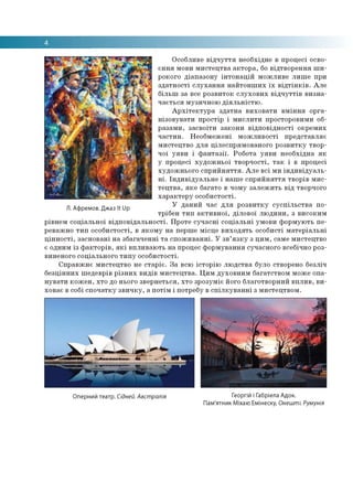 Особливе відчуття необхідне в процесі осво­
єння мови мистецтва актора, бо відтворення ши­
рокого діапазону інтонацій можливе лише при
здатності слухання найтонших їх відтінків. Але
більш за все розвиток слухових відчуттів визна­
чається музичною діяльністю.
Архітектура здатна виховати вміння орга­
нізовувати простір і мислити просторовими об­
разами, засвоїти закони відповідності окремих
частин. Необмежені можливості представляє
мистецтво для цілеспрямованого розвитку твор­
чої уяви і фантазії. Робота уяви необхідна як
у процесі художньої творчості, так і в процесі
художнього сприйняття. Але всі ми індивідуаль­
ні. Індивідуальне і наше сприйняття творів мис­
тецтва, яке багато в чому залежить від творчого
характеру особистості.
У даний час для розвитку суспільства по­
трібен тип активної, ділової людини, з високим
рівнем соціальної відповідальності. Проте сучасні соціальні умови формують пе­
реважно тип особистості, в якому на перше місце виходять особисті матеріальні
цінності, засновані на збагаченні та споживанні. У зв’язку з цим, саме мистецтво
є одним із факторів, які впливають на процес формування сучасного всебічно роз­
виненого соціального типу особистості.
Справжнє мистецтво не старіє. За всю історію людства було створено безліч
безцінних шедеврів різних видів мистецтва. Цим духовним багатством може опа­
нувати кожен, хто до нього звернеться, хто зрозуміє його благотворний вплив, ви­
ховає в собі спочатку звичку, а потім і потребу в спілкуванні з мистецтвом.
Л. Афремов. Джаз К Up
Оперний театр. Сідней. Австралія Георгій і Габріела Адок.
Пам'ятник Міхаю Емінеску, Онешті. Румунія
 