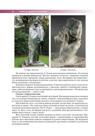 40 Стилі та напрями мистецтва
О. Роден. «Бальзак» О. Роден. «Рука Бога»
На відміну від імпресіоністів, О. Роден захоплювався античністю. Скульптор
працював із різним матеріалом. Він був людиною чуттєвою, створював класичні
привабливі тіла і прекрасні, навіть ризиковані, пози. На відміну від імпресіоніс­
тів, не відвертався від широкої публіки, хоча і міг гірко нарікати на те, що «натовп
нічого не розуміє у скульптурі».
Пластика творів О. Родена різноманітна. У багатьох роботах вона схожа на ім­
пресіоністську: форми «розчиняються» у просторі, живуть у повітряному середо­
вищі, ніби взаємодіючи з нею за принципом «взаємопроникнення». Поверхня цих
скульптур трепетна —світло і тінь.
Спільне з імпресіоністами:
Стиль праці О. Родена пластичний і рухливий. Він завжди намагався створити
свої скульптури близькими до життя, поняття «живописний реалізм» підходить
не тільки до імпресіоністичних полотен, а й до ранньої скульптури О. Родена.
Під поняттям «рух» скульптор-митець розумів «не що інше, як перехід від од­
нієї пози до іншої». Ось чому рух в його пластиці не буває на зльоті, а схоплюється
в момент насичення енергією. Тут О. Роден — однодумець імпресіоністів, у першу
чергу, Е. Дега, хоча, на відміну від нього, художник дбав про витонченість і зов­
нішню красу моделі, і красу жесту.
Його могутній талант помітно вплинув на багато поколінь скульпторів. Від­
криття О. Роденом способів посилення форми і акцентування їх характеристик
роблять його мистецтво набагато ширшим від рамок імпресіонізму. Це відкриття
таїло в собі необмежені можливості подальшого зростання і розвитку скульптури
постімпресіонізму.
 