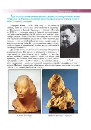 Постімпресіонізм 41
? Щ о в и з н а ч а л о о с о б л и в о с т і т в о р ч о с т і О . Р о д е н а ? У в а ж н о п р о ч и т а й т е т е к ст
у п ід р у ч н и к у і з а д о п о м о г о ю іл ю ст р а ц ій в и з н а ч т е х а р а к т е р н і р и с и р е а л із м у й ім п р е с і­
о н ізм у у т в о р а х с к у л ь п т о р а .
Медардо Россо (1858—1928 рр.) — італійський
митець, один із засновників імпресіонізму в скульпту­
рі. Народився в Турині. Працював у Мілані і Венеції,
а з 1886 р. — головним чином у Парижі, де познайомив­
ся з роботами імпресіоністів. М. Россо писав пейзажі й ін­
тер’єри церков. Потім захопився скульптурою. Він створив
свій індивідуальний стиль ліплення. М. Россо помічав, що
головне — «змусити себе забути матерію», так як «ніщо не
матеріальне в просторі». Скульптор прагнув зробити плас­
тику настільки ж динамічною, як саме життя, вважав свої
твори «враженнями».
До кінця життя майстер захоплювався створенням
портретів-типів. Він прагнув перенести в скульптуру
саму сутність імпресіоністичного сприйняття натури:
митець зображує у воску, теракоті або в глині не так самі
предмети, як враження від них; не тіла, а світло і пові­
тря, що їх охоплює. М. Россо вважав, що головне у твор­
чості скульптора —це передати емоції, показати рухливість внутрішнього світу
моделі. Майстер радикально відмовився від використання статичних площин
і об’ємів, від традиційної гри світлотіні.
М. Россо
М. Россо. «Ессе Пуер» М. Россо. «Воротарка і звідниця»
 