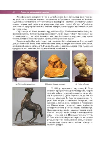 І 42 Стилі та напрями мистецтва
Аморфна маса матеріалу і тіні в заглибленнях його скульптур при уважно­
му розгляді створюють чарівне, дивовижне зображення, засноване на взаємо­
відносинах скульптури з оточуючими її простором і світлом. Скульптор любив
демонструвати свої твори при яскравому сонячному світлі або полум’ї свічки.
Він вважав, що рефлекси світла завжди підкреслюють форму, виявляють голов­
ну точку зору.
Скульптури М. Россо не мають кругового обходу. Позбавлені чіткого контуру,
фіксованих меж, його скульптури виглядають лише з одного боку. Він вважав, що
«...навколо статуї не слід крутитися, так само і як навколо картини, тому що не
треба крутитися навколо форми, щоб скласти враження про неї».
Висока професійна майстерність скульптора, його обдарування, бунтарський
дух дозволили М. Россо мати значний вплив на скульпторів наступного покоління,
порівняний лише з впливом О. Родена. Серед його шанувальників були італійські
футуристи, які вважали його одним зі своїх провісників.
М. Россо. «Материнство» М. Россо. «Сарне Альтруі» М. Россо. «Стара»
У 1880 р. художник і скульптор Е. Дега
починає працювати над скульптурами. Окрім
того він займається різьбленням та пише вір­
ші. Скульптор Е. Дега звертається до тих же
тем, які цікавили Е. Дега як живописця. Ге­
роїні його творів — витончені балерини, тан­
цівниці, а також коні, застиглі в граціозних
па. Митець ліпив їх з воску і глини, щоб потім
використовувати у своїй роботі живописця.
Художник втратив зір і використовував ці злі­
пки як «етюди». «Я колорист за допомогою лі­
нії», — говорив він. Покладаючись на чуття,
Е. Дега домагався виразної передачі миттєвого
руху, гостроти і несподіванки пози, зберігаю­
чи при цьому пластичну цілісність і конструк­
тивність фігури.
 
