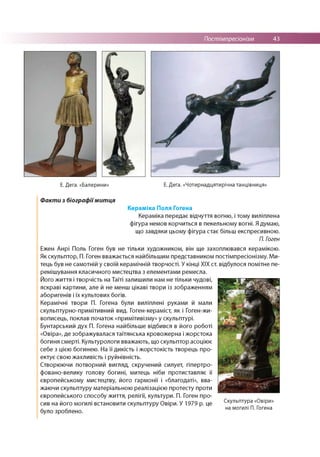 Постімпресіонізм 43
Е. Дега. «Балерини» Е. Дега. «Чотирнадцятирічна танцівниця»
Факти з біографіїмитця
Кераміка Поля Гогена
Кераміка передає відчуття вогню, і тому виліплена
фігура немов корчиться в пекельному вогні. Я думаю,
що завдяки цьому фігура стає більш експресивною.
П. Гоген
Ежен Анрі Поль Гоген був не тільки художником, він ще захоплювався керамікою.
Як скульптор, П. Гоген вважається найбільшим представником постімпресіонізму. Ми­
тець був не самотній у своїй керамічній творчості. У кінці XIX ст. відбулося помітне пе­
ремішування класичного мистецтва з елементами ремесла.
Його життя і творчість на Таїті залишили нам не тільки чудові,
яскраві картини, але й не менш цікаві твори із зображенням
аборигенів і їх культових богів.
Керамічні твори П. Гогена були виліплені руками й мали
скульптурно-примітивний вид. Гоген-кераміст, як і Гоген-жи-
вописець, поклав початок «примітивізму» у скульптурі.
Бунтарський дух П. Гогена найбільше відбився в його роботі
«Овіра», де зображувалася таїтянська кровожерна і жорстока
богиня смерті. Культурологи вважають, що скульптор асоціює
себе з цією богинею. На її дикість і жорстокість творець про­
ектує свою жахливість і руйнівність.
Створюючи потворний вигляд, скручений силует, гіпертро-
фовано-велику голову богині, митець ніби протиставляє її
європейському мистецтву, його гармонії і «благодаті», вва­
жаючи скульптуру матеріальною реалізацією протесту проти
європейського способу життя, релігії, культури. П. Гоген про­
сив на його могилі встановити скульптуру Овіри. У 1979 р. це Скульптура «0віри»
на могилі П. Гогена
 