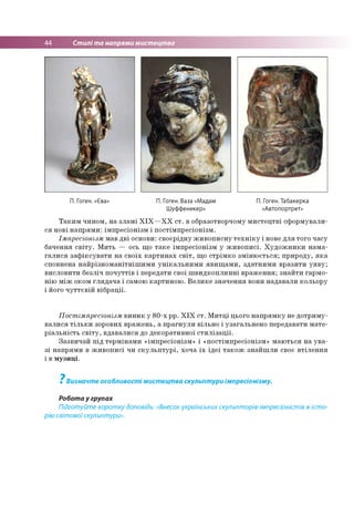 44 Стилі та напрями мистецтва
П. Гоген. «£ва» П. Гоген. Ваза «Мадам П. Гоген. Табакерка
Шуффенекер» «Автопортрет»
Таким чином, на зламі XIX—XX ст. в образотворчому мистецтві сформували­
ся нові напрями: імпресіонізм і постімпресіонізм.
Імпресіонізм мав дві основи: своєрідну живописну техніку і нове для того часу
бачення світу. Мить — ось що таке імпресіонізм у живописі. Художники нама­
галися зафіксувати на своїх картинах світ, що стрімко змінюється; природу, яка
сповнена найрізноманітнішими унікальними явищами, здатними вразити уяву;
висловити безліч почуттів і передати свої швидкоплинні враження; знайти гармо­
нію між оком глядача і самою картиною. Велике значення вони надавали кольору
і його чуттєвій вібрації.
Постімпресіонізм виник у 80-х рр. XIX ст. Митці цього напрямку не дотриму­
валися тільки зорових вражень, а прагнули вільно і узагальнено передавати мате­
ріальність світу, вдавалися до декоративної стилізації.
Зазвичай під термінами «імпресіонізм» і «постімпресіонізм» маються на ува­
зі напрями в живописі чи скульптурі, хоча їх ідеї також знайшли своє втілення
і в музиці.
7
Визначте особливості мистецтва скульптури імпресіонізму.
Робота у групах
Підготуйте коротку доповідь: «Внесок українських скульпторів-імпресіоністів в істо­
рію світовоїскульптури».
 