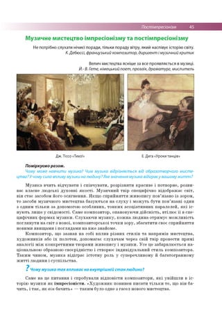 Постімпресіонізм 45
Музичне мистецтво імпресіонізму та постімпресіонізму
Не потрібно слухати нічиєї поради, тільки пораду вітру, який наспівує історію світу.
К. Дебюссі, французький композитор, диригент і музичний критик
Велич мистецтва ясніше за все проявляється в музиці.
Й.- В. Гете, німецький поет, прозаїк, драматург, мислитель
Дж. Тіссо «Тихо!» Е. Дега «Уроки танців»
Поміркуємо разом.
Чому може навчити музика? Чим музика відрізняється від образотворчого мисте­
цтва? У чому сила впливу музики на людину? Яке значення музика відіграєу вашому житті?
Музика вчить відчувати і співчувати, розрізняти красиве і потворне, розви­
ває власне людські духовні якості. Музичний твір специфічно відображає світ,
він стає засобом його осягнення. Якщо сприйняття живопису пов’язано із зором,
то засоби музичного мистецтва базуються на слуху і можуть бути пов’язані один
з одним тільки за допомогою особливих, тонких асоціативних паралелей, які іс­
нують лише у свідомості. Саме композитор, опановуючи дійсність, втілює її в спе­
цифічних формах музики. Слухаючи музику, кожна людина отримує можливість
поглянути на світ з нової, композиторської точки зору, збагатити своє сприйняття
новими явищами і поглядами на вже знайоме.
Композитор, що зазнав на собі вплив різних стилів та напрямів мистецтва,
художників або їх полотен, допомагає слухачам через свій твір провести прямі
аналогії між конкретними творами живопису і музики. Усе це забарвлюється на­
ціональною образною своєрідністю і створює індивідуальний стиль композитора.
Таким чином, музика відіграє істотну роль у суперечливому й багатогранному
житті людини і суспільства.
7
Чому музика так впливає на внутрішній стан людини?
Саме на це питання і спробували відповісти композитори, які увійшли в іс­
торію музики як імпресіоністи. «Художник повинен писати тільки те, що він ба­
чить, і так, як він бачить» —таким було одне з гасел нового мистецтва.
 