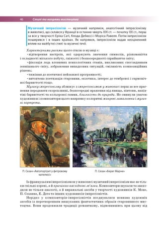46 Стилі та напрями мистецтва
Музичний імпресіонізм — музичний напрямок, аналогічний імпресіонізму
в живописі, що склався у Франції в останню чверть XIX ст. — початку XX ст., перш
за все у творчості Еріка Саті, Клода Дебюссі і Моріса Равеля. Потім імпресіонізм
поширився і в інших країнах. Як напрямок, імпресіонізм надав неоціненний
вплив на майбутні стилі та музичні течії.
Характерними рисами цього стилю в музиці є:
•відтворення настроїв, які одержують значення символів, різноманіття
і складності міського побуту, свіжості і безпосередності сприйняття світу;
•фіксація ледь вловимих психологічних станів, викликаних спогляданням
зовнішнього світу, зображення випадкових ситуацій, сміливість композиційних
рішень;
•тяжіння до поетичної пейзажної програмності;
•витончена поетизація старовини, екзотика, інтерес до тембрової і гармоніч­
ної барвистості тощо.
Музику імпресіонізму зближує з імпресіонізмом у живописі перш за все праг­
нення передавати скороплинні, безпосередні враження від явища, півтони, напів­
тіні барвистості та кольорової гамми, близькість до природи. Не оминули увагою
художники і композитори цього напрямку колоритні жанрові замальовки і музич­
ні портрети.
П. Сезан «Автопортрет у фетровому П. Сезан «Берег Марни»
капелюсі»
Із французьким імпресіонізмом у живописі музичний імпресіонізм має не тіль­
ки спільні корені, а й причинно-наслідкові зв’язки. Композитори шукали та знахо­
дили не тільки аналогії, а й виражальні засоби у творчості художників К. Моне,
П. Сезанна, Е. Дега та інших художників-імпресіоністів.
Нерідко у композиторів-імпресіоністів поєднувалася новизна художніх
засобів із перетворенням вишуканих фантастичних образів старовинного мис­
тецтва. Вони продовжили традиції романтизму, відмовившись при цьому від
 