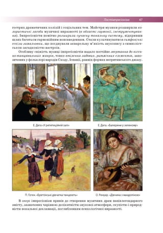 Постімпресіонізм 47
гострих драматичних колізій і соціальних тем. Майстри музики розширили ко­
лористичні засоби музичної виразності (в області гармонії, інструментуван­
ня). Імпресіоністи помітно розширили сучасну тональну систему, відкривши
шлях багатьом гармонійним нововведенням. Стали культивуватися симфонічні
ескізи-замальовки, що поєднували акварельну м’якість звукопису з символіст­
ською загадковістю настроїв.
Особливу свіжість музиці імпресіоністів надало постійне звертання до пісен­
но-танцювальних жанрів, тонке втілення ладових, ритмічних елементів, запо­
зичених у фольклорі народів Сходу, Іспанії, ранніх формах негритянського джазу.
Е. Дега «У репетиційній залі» Е. Дега. «Балерини у зеленому»
П. Гоген. «Бретонські дівчатка танцюють» О. Ренуар. «Дівчина з мандоліною»
В опері імпресіонізм привів до створення музичних драм напівлегендарного
змісту, зазначених чарівною делікатністю звукової атмосфери, скупістю і природ­
ністю вокальної декламації, поглибленням психологічної виразності.
 