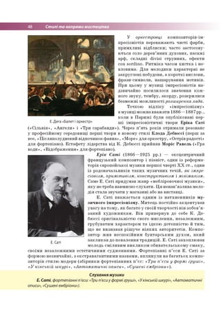 48 Стилі та напрями мистецтва
У оркестровці композиторів-ім-
пресіоністів переважають чисті фарби,
примхливі відблиски; часто застосову­
ються соло дерев’яних духових, пасажі
арф, складні divisi струнних, ефекти
con sordino. Ритміка часом хистка і не­
вловима. Для мелодики характерні не
закруглені побудови, а короткі вислови,
фрази-символи, нашарування мотивів.
При цьому у музиці імпресіоністів на­
дзвичайно посилилося значення кож­
ного звуку, тембру, акорду, розкрилися
безмежні можливості розширення лада.
Точкою відліку «імпресіонізму»
вмузиці можна вважати 1886—1887 рр.,
коли в Парижі були опубліковані пер­
ЕДега«Балетіоркесгр» ші імпресіоністичні твори Еріка Саті
(«Сільвія», «Ангели» і «Три сарабанди»). Через п’ять років отримали резонанс
у професійному середовищі перші твори в новому стилі Клода Дебюссі (перш за
все, «Післяполудневий відпочинок фавна», «Море» для оркестру, «Острів радості»
для фортепіано). Естафету лідерства від К. Дебюссі прийняв Моріс Равель («Гра
води», «Відображення» для фортепіано).
Ерік Саті (1866—1925 рр.) — ексцентричний
французький композитор і піаніст, один із реформа­
торів європейської музики першої чверті XX ст., один
із родоначальників таких музичних течій, як імпре­
сіонізм, примітивізм, конструктивізм і мінімалізм.
Саме Е. Саті придумав жанр «мебліровочної музики»,
яку не треба навмисно слухати. Ця ненав’язлива мело­
дія стала звучати у магазині або на виставці.
Е. Саті вважається одним із натхненників му­
зичного імпресіонізму. Митець постійно акцентував
увагу на тому, як багато у своїй творчості він зобов’я ­
заний художникам. Він привернув до себе К. Де-
бюссі оригінальністю свого мислення, незалежним,
грубуватим характером та їдкою дотепністю й тим,
що не визнавав рішуче ніяких авторитетів. Компо­
зитор жив неспокійним бунтарським духом, який
закликав до повалення традицій. Е. Саті захоплював
молодь сміливим викликом обивательському смаку,
своїми незалежними естетичними судженнями. Фортепіанні п’єси Е. Саті за
формою незвичайні, з екстравагантними назвами, вплинули на багатьох компо­
зиторів стилю модерн (збірники фортепіанних п’єс: «Три п’єси у формі груші»,
«У кінській шкурі», «Автоматичні описи», «Сушені ембріони»).
Слухання музики
Е. Саті, фортепіанні п'єси: «Три п'єси у формі груші», «Укінській шкурі», «Автоматичні
описи», «Сушені ембріони»).
Е. Саті
 
