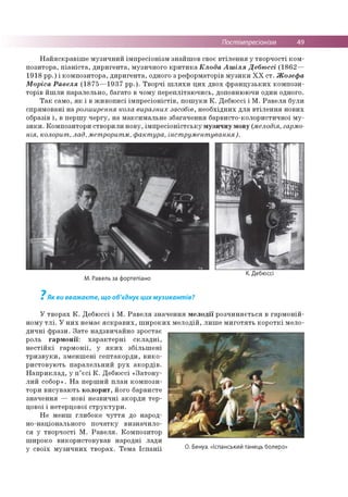 Постімпресіонізм 49
Найяскравіше музичний імпресіонізм знайшов своє втілення у творчості ком­
позитора, піаніста, диригента, музичного критика Клода Ашіля Дебюссі (1862—
1918 рр.) і композитора, диригента, одного з реформаторів музики XX ст. Жозефа
Моріса Равеля (1875—1937 рр.). Творчі шляхи цих двох французьких компози­
торів йшли паралельно, багато в чому переплітаючись, доповнюючи один одного.
Так само, як і в живописі імпресіоністів, пошуки К. Дебюссі і М. Равеля були
спрямовані на розширення кола виразних засобів, необхідних для втілення нових
образів і, в першу чергу, на максимальне збагачення барвисто-колористичної му­
зики. Композитори створили нову, імпресіоністську музичну мову (мелодія, гармо­
нія, колорит, лад, метроритм, фактура, інструментування).
М. Равель за фортепіано
К. Дебюссі
7
Як ви вважаєте, що об'єднує цихмузикантів?
У творах К. Дебюссі і М. Равеля значення мелодії розчиняється в гармоній
ному тлі. У них немає яскравих, широких мелодій, лише миготять короткі мело
дичні фрази. Зате надзвичайно зростає
роль гармонії: характерні складні,
нестійкі гармонії, у яких збільшені
тризвуки, зменшені септакорди, вико­
ристовують паралельний рух акордів.
Наприклад, у п’єсі К. Дебюссі «Затону-
лий собор». На перший план компози­
тори висувають колорит, його барвисте
значення — нові незвичні акорди тер-
цової і нетерцової структури.
Не менш глибоке чуття до народ­
но-національного початку визначило­
ся у творчості М. Равеля. Композитор
широко використовував народні лади
у своїх музичних творах. Тема Іспанії О. Бенуа. «Іспанський танець болеро»
 