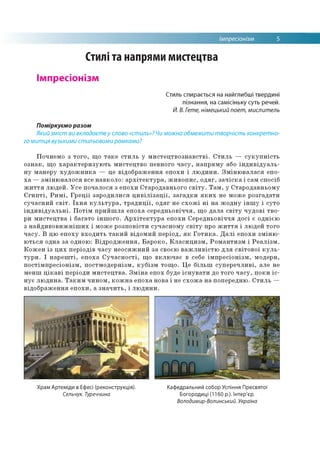 Імпресіонізм 5
Стилі та напрями мистецтва
Імпресіонізм
Стиль спирається на найглибші твердині
пізнання, на самісіньку суть речей.
Й. В. Гете, німецький поет, мислитель
Поміркуємо разом
Який зміст ви вкладаєте у слово «стиль»? Чи можна обмежити творчість конкретно­
го митця вузькими стильовими рамками?
Почнемо з того, що таке стиль у мистецтвознавстві. Стиль — сукупність
ознак, що характеризують мистецтво певного часу, напряму або індивідуаль­
ну манеру художника — це відображення епохи і людини. Змінювалася епо­
ха — змінювалося все навколо: архітектура, живопис, одяг, зачіска і сам спосіб
життя людей. Усе почалося з епохи Стародавнього світу. Там, у Стародавньому
Єгипті, Римі, Греції зародилися цивілізації, загадки яких не може розгадати
сучасний світ. Їхня культура, традиції, одяг не схожі ні на жодну іншу і суто
індивідуальні. Потім прийшла епоха середньовіччя, що дала світу чудові тво­
ри мистецтва і багато іншого. Архітектура епохи Середньовіччя досі є однією
з найдивовижніших і може розповісти сучасному світу про життя і людей того
часу. В цю епоху входить такий відомий період, як Готика. Далі епохи зміню­
ються одна за одною: Відродження, Бароко, Класицизм, Романтизм і Реалізм.
Кожен із цих періодів часу неосяжний за своєю важливістю для світової куль­
тури. І нарешті, епоха Сучасності, що включає в себе імпресіонізм, модерн,
постімпресіонізм, постмодернізм, кубізм тощо. Це більш суперечливі, але не
менш цікаві періоди мистецтва. Зміна епох буде існувати до того часу, поки іс­
нує людина. Таким чином, кожна епоха нова і не схожа на попередню. Стиль —
відображення епохи, а значить, і людини.
Храм Артеміди в Ефесі (реконструкція). Кафедральний собор Успіння Пресвятої
Сельчук. Туреччина Богородиці (1160 р.). Інтер'єр.
Володимир-Волинський. Україна
 