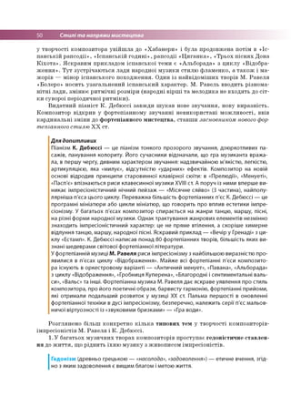50 Стилі та напрями мистецтва
у творчості композитора увійшла до «Хабанери» і була продовжена потім в «Іс­
панській рапсодії», «Іспанській годині», рапсодії «Циганка», «Трьох піснях Дона
Кіхота». Яскравим прикладом іспанської теми є «Альборада» з циклу «Відобра­
ження». Тут зустрічаються лади народної музики стилю фламенко, а також і ма-
жорів — мінор іспанського походження. Один із найвідоміших творів М. Равеля
«Болеро» носить узагальнений іспанський характер. М. Равель вводить різнома­
нітні лади, змінює ритмічні розміри (народні вірші та мелодика не входять до сіт­
ки суворої періодичної ритміки).
Видатний піаніст К. Дебюссі завжди шукав нове звучання, нову виразність.
Композитор відкрив у фортепіанному звучанні невикористані можливості, ввів
кардинальні зміни до фортепіанного мистецтва, ставши засновником нового фор­
тепіанного стилю ХХ ст.
Для допитливих
Піанізм К. Дебюссі — це піанізм тонкого прозорого звучання, дзюркотливих па­
сажів, панування колориту. Його сучасники відзначали, що гра музиканта вража­
ла, в першу чергу, дивним характером звучання: надзвичайною м'якістю, легкістю,
артикуляцією, яка «милує», відсутністю «ударних» ефектів. Композитор на новій
основі відродив принципи старовинної клавірної сюїти: в «Прелюдії», «Менуеті»,
«Пасп'є» впізнаються риси клавесинної музики XVШ ст. А поруч із ними вперше ви­
никає імпресіоністичний нічний пейзаж — «Місячне сяйво» (3 частина), найпопу-
лярніша п'єса цього циклу. Переважна більшість фортепіанних п'єс К. Дебюссі — це
програмні мініатюри або цикли мініатюр, що говорить про вплив естетики імпре­
сіонізму. У багатьох п'єсах композитор спирається на жанри танцю, маршу, пісні,
на різні форми народної музики. Однак трактування жанрових елементів незмінно
знаходить імпресіоністичний характер: це не пряме втілення, а скоріше химерне
відлуння танцю, маршу, народної пісні. Яскравий приклад — «Вечір у Гренаді» з ци­
клу «Естамп». К. Дебюссі написав понад 80 фортепіанних творів, більшість яких ви­
знані шедеврами світової фортепіанної літератури.
У фортепіанній музиці М. Равеля риси імпресіонізму з найбільшою виразністю про­
явилися в п'єсах циклу «Відображення». Майже всі фортепіанні п'єси композито­
ра існують в оркестровому варіанті — «Античний менует», «Павана», «Альборада»
з циклу «Відображення», «Гробниця Куперена», «Благородні і сентиментальні валь­
си», «Вальс» та інші. Фортепіанна музика М. Равеля дає яскраве уявлення про стиль
композитора, про його поетичні образи, барвисту гармонію, фортепіанні прийоми,
які отримали подальший розвиток у музиці XX ст. Пальма першості в оновленні
фортепіанної техніки в дусі імпресіонізму, безперечно, належить серії п'єс мальов­
ничої віртуозності із «звуковими бризками» — «Гра води».
Розглянемо більш конкретно кілька типових тем у творчості композиторів-
імпресіоністів М. Равеля і К. Дебюссі.
1.У багатьох музичних творах композиторів проступає гедоністичне ставлен­
ня до життя, що ріднить їхню музику з живописом імпресіоністів.
І
Гедонізм (древньо грецькою — «насолода», «задоволення») — етичне вчення, згід­
но з яким задоволення є вищим благом і метою життя.
 