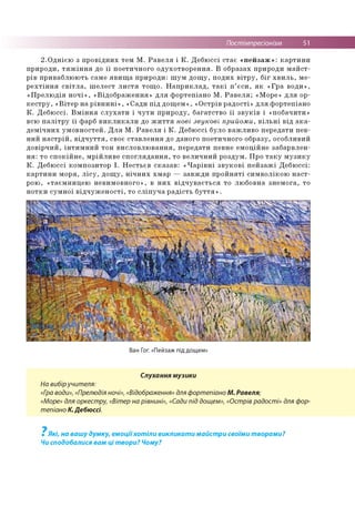 Постімпресіонізм 51
2.Однією з провідних тем М. Равеля і К. Дебюссі стає «пейзаж»: картини
природи, тяжіння до її поетичного одухотворення. В образах природи майст­
рів приваблюють саме явища природи: шум дощу, подих вітру, біг хвиль, ме­
рехтіння світла, шелест листя тощо. Наприклад, такі п’єси, як «Гра води»,
«Прелюдія ночі», «Відображення» для фортепіано М. Равеля; «Море» для ор­
кестру, «Вітер на рівнині», «Сади під дощем», «Острів радості» для фортепіано
К. Дебюссі. Вміння слухати і чути природу, багатство її звуків і «побачити»
всю палітру її фарб викликали до життя нові звукові прийоми, вільні від ака­
демічних умовностей. Для М. Равеля і К. Дебюссі було важливо передати пев­
ний настрій, відчуття, своє ставлення до даного поетичного образу, особливий
довірчий, інтимний тон висловлювання, передати певне емоційне забарвлен­
ня: то спокійне, мрійливе споглядання, то величний роздум. Про таку музику
К. Дебюссі композитор І. Нестьєв сказав: «Чарівні звукові пейзажі Дебюссі:
картини моря, лісу, дощу, нічних хмар — завжди пройняті символікою наст­
рою, «таємницею невимовного», в них відчувається то любовна знемога, то
нотки сумної відчуженості, то сліпуча радість буття».
Ван Гог. «Пейзаж під дощем»
Слухання музики
На вибіручителя:
«Гра води», «Прелюдія ночі», «Відображення» для фортепіано М. Равеля;
«Море» для оркестру, «Вітер на рівнині», «Сади під дощем», «Острів радості» для фор­
тепіано К. Дебюссі.
7
Які, на вашу думку, емоціїхотіли викликати майстри своїми творами?
Чи сподобалися вам ці твори? Чому?
 