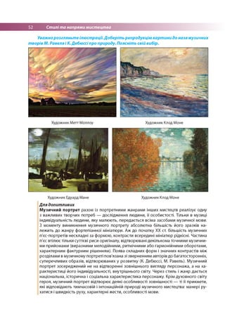 52 Стилі та напрями мистецтва
Уважнорозгляньте ілюстрації.Доберіть репродукцію картини до назв музичних
творів М. Равеля і К.Дебюссі про природу. Поясніть свій вибір.
Художник Метт Моллоу Художник Клод Моне
Художник Едуард Мане Художник Клод Моне
Для допитливих
Музичний портрет разом із портретними жанрами інших мистецтв реалізує одну
з важливих творчих потреб — дослідження людини, її особистості. Тільки в музиці
індивідуальність людини, яку малюють, передається всіма засобами музичної мови.
З моменту виникнення музичного портрету абсолютна більшість його зразків на­
лежить до жанру фортепіанної мініатюри. Аж до початку ХХ ст. більшість музичних
п'єс-портретів нескладні за формою, контрасти всередині мініатюр рідкісні. Частина
п'єс втілює тільки суттєві риси оригіналу, відтворювані декількома точними музични­
ми прийомами (виразними мелодійними, ритмічними або гармонійними оборотами,
характерним фактурним рішенням). Поява складних форм і значних контрастів між
розділами в музичному портреті пов'язана зі зверненням авторів до багатосторонніх,
суперечливих образів, відтворюваних у розвитку (К. Дебюссі, М. Равель). Музичний
портрет зосереджений не на відтворенні зовнішнього вигляду персонажа, а на ха­
рактеристиці його індивідуальності, внутрішнього світу. Через стиль і жанр дається
національна, історична і соціальна характеристика персонажу. Крім духовного світу
героя, музичний портрет відтворює деякі особливості зовнішності — ті її прикмети,
які відповідають тимчасовій і інтонаційній природі музичного мистецтва: манері ру­
хатися і швидкість руху, характерні жести, особливості мови.
 