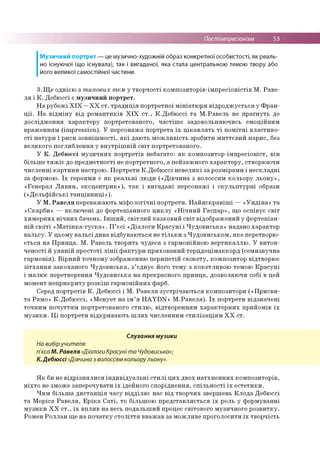 Постімпресіонізм 53
Музичний портрет — це музично-художній образ конкретної особистості, як реаль­
но існуючої (що існувала), так і вигаданої, яка стала центральною темою твору або
його великої самостійної частини.
3. Ще однією з типових тем у творчості композиторів-імпресіоністів М. Раве­
ля і К. Дебюссі є музичний портрет.
На рубежі ХІХ—ХХ ст. традиція портретної мініатюри відроджується у Фран­
ції. На відміну від романтиків ХІХ ст., К.Дебюссі та М.Равель не прагнуть до
дослідження характеру портретованого, частіше задовольняючись емоційним
враженням (impression). У персонажа портрета їх цікавлять ті помітні властиво­
сті натури і риси зовнішності, які дають можливість зробити миттєвий нарис, без
великого поглиблення у внутрішній світ портретованого.
У К. Дебюссі музичних портретів небагато: як композитор-імпресіоніст, він
більше тяжіє до предметності не портретного, а пейзажного характеру, створюючи
численні картини настрою. Портрети К.Дебюссі невеликі за розмірами і нескладні
за формою. Їх героями є як реальні люди («Дівчина з волоссям кольору льону»,
«Генерал Лявин, ексцентрик»), так і вигадані персонажі і скульптурні образи
(«Дельфійські танцівниці»).
У М. Равеля переважають міфологічні портрети. Найяскравіші — «Ундіна» та
«Скарби» — включені до фортепіанного циклу «Нічний Гаспар», що оспівує світ
химерних нічних бачень. Інший, світлий казковий світ відображений у фортепіан­
ній сюїті «Матінка-гуска». П’єсі «Діалоги Красуні і Чудовиська» надано характер
вальсу. У цьому вальсі дива відбуваються не тільки з Чудовиськом, яке перетворю­
ється на Принца. М. Равель творить чудеса з гармонійною вертикаллю. У витон­
ченості й уявній простоті лінії фактури прихований терцдецімаккорд (семизвучна
гармонія). Вірний точному зображенню перипетій сюжету, композитор відтворює
зітхання закоханого Чудовиська, з’єднує його тему з кокетливою темою Красуні
і малює перетворення Чудовиська на прекрасного принца, дозволяючи собі в цей
момент неприкриту розкіш гармонійних фарб.
Серед портретів К. Дебюссі і М. Равеля зустрічаються композитори («Присвя­
та Рамо» К.Дебюссі, «Менует на ім’я HAYDN» М.Равеля). Їх портрети відзначені
точним почуттям портретованого стилю, відтворенням характерних прийомів їх
музики. Ці портрети відкривають шлях численним стилізаціям ХХ ст.
Слухання музики
На вибіручителя:
п'єса М. Равеля «Діалоги Красуні та Чудовиська»;
К.Дебюссі «Дівчина з волоссям кольорульону».
Як би не відрізнялися індивідуальні стилі цих двох натхненних композиторів,
ніхто не зможе заперечувати їх ідейного споріднення, спільності їх естетики.
Чим більша дистанція часу відділяє нас від творчих звершень Клода Дебюссі
та Моріса Равеля, Еріка Саті, то більшою представляється їх роль у формуванні
музики XX ст., їх вплив на весь подальший процес світового музичного розвитку.
Ромен Роллан ще на початку століття вважав за можливе проголосити їх творчість
 
