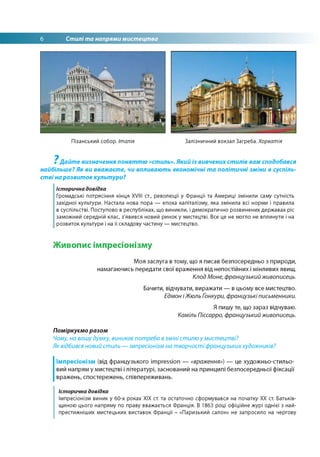 6 Стилі та напрями мистецтва
Пізанський собор. Італія Залізничний вокзал Загреба. Хорватія
7
Дайте визначення поняттю «стиль». Який із вивчених стилів вам сподобався
найбільше? Як ви вважаєте, чи впливають економічні та політичні зміни в суспіль­
стві на розвиток культури?
Історична довідка
Громадські потрясіння кінця XVIII ст., революції у Франції та Америці змінили саму сутність
західної культури. Настала нова пора — епоха капіталізму, яка змінила всі норми і правила
в суспільстві. Поступово в республіках, що виникли, і демократично розвинених державах ріс
заможний середній клас, з'явився новий ринок у мистецтві. Все це не могло не вплинути і на
розвиток культури і на її складову частину — мистецтво.
Живописімпресіонізму
Моя заслуга в тому, що я писав безпосередньо з природи,
намагаючись передати свої враження від непостійних і мінливих явищ.
Клод Моне, французький живописець.
Бачити, відчувати, виражати — в цьому все мистецтво.
Едмон іЖюль Ґонкури, французькі письменники.
Я пишу те, що зараз відчуваю.
Каміль Піссарро, французький живописець.
Поміркуємо разом
Чому, на вашу думку, виникає потреба взміні стилю у мистецтві?
Як відбився новий стиль — імпресіонізм на творчості французькиххудожників?
Імпресіонізм (від французького impression — «враження») — це художньо-стильо­
вий напрям у мистецтві і літературі, заснований на принципі безпосередньої фіксації
вражень, спостережень, співпереживань.
Історична довідка
Імпресіонізм виник у 60-х роках ХІХ ст. та остаточно сформувався на початку ХХ ст. Батьків­
щиною цього напряму по праву вважається Франція. В 1863 році офіційне журі однієї з най-
престижніших мистецьких виставок Франції - «Паризький салон» не запросило на чергову
 