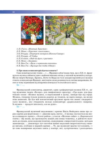■ 60
1.П. Гоген. «Жовтий Христос»
2. Е. Мане. «Христос з ангелами».
3. О. Ренуар. «Портрет актриси Жанни Самарі»
4. О. Ренуар. «УСаду»
5. П. Сезанн. «Вид наАрль з ірисами»
6.К. Моне. «Заграва»
7.В. Ван Гог. «Ваза з червоними маками»
8.В. Ван Гог. «Вулиця та сходи в Овері»
3. Про яких композиторів йдеться нижче?
Саме новаторському генію ... і ... Франція зобов’язана тим, що в XX ст. фран­
цузька музика зайняла одне з найважливіших місць у світовій музичній культурі.
Після смерті Вагнера, Брамса, Ліста та Верді на чолі західноєвропейської музики
стають композитори Франції, мистецтво яких розвивається своїми напрямами, ба­
гато в чому відмінним від напрямів німецької та італійської шкіл.
Це - ...
Французький композитор, диригент, один з реформаторів музики XX ст., ав­
тор музичних творів «Болеро» для симфонічного оркестру, «Гра води» для фор­
тепіано казав: «Велика музика, я переконаний в цьому, завжди йде від серця.
Музика, створена тільки шляхом додатка до техніки, не варта паперу, на якому
вона написана. Це був мій повсякчасний аргумент проти так званої «модерніст­
ської музики», яку створюють молоді композитори «радикального» напряму.
Їх музика —продукт інтелекту, але не душі».
Це — ...
Французький музичний письменник і критик Еміль Вюйєрмоз пише про се­
рію картин для фортепіано — «Дзвони крізь листя», «І місяць спускається на міс­
це колишнього храму», «Золоті рибки», а також «Місячне сяйво» з «Бергамської
сюїти»: «Ці назви, що пропонують нашій уяві певну тематику, в дійсності нале­
жать до етюдів, дуже важким технічно, відповідним «імпресіоністським» методам
живописців. ... демонструє тут способом майже науковим імпресіоністську мане­
ру письма, особливо в першій картині ... Те, що музикант прагне тут вловити, —
це саме поширення звукових хвиль у повітрі, які, зустрічаючись і розходячись
 
