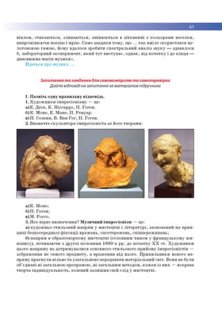 61
віялом, стикаються, зливаються, змінюються в зіткненні з кольорами веселки,
випромінюючи поезію і мрію. Саме завдяки тому, що ... так вміло скористався це­
лотоновою гамою, йому вдалося зробити спектральний аналіз звуку — здавалося
б, лабораторний експеримент, який тут виступає, однак, від початку і до кінця —
дивовижна магія музики».
Йдеться про музику ...
Запитання та завдання для самоконтролю та самоперевірки
Дайте відповіді на запитання за матеріалом підручника
І. Назвіть одну правильну відповідь.
1.Художники імпресіонізму — це:
а)Е. Дега, К. Піссарро, П. Гоген.
б)К. Моне, Е. Мане, П. Ренуар.
в)П. Сезанн, В. Ван Гог, П. Гоген.
2. Визначте скульптора-імпресіоніста за його творами:
а)К. Моне;
б)П. Гоген;
в)М. Россо.
3. Яке вірне визначення? Музичний імпресіонізм — це:
а) художньо-стильовий напрям у мистецтві і літературі, заснований на прин­
ципі безпосередньої фіксації вражень, спостережень, співпереживань;
б) напрям в образотворчому мистецтві (головним чином у французькому жи­
вопису), починаючи з другої половини 1880-х рр. до початку ХХ ст. Художники
цього напряму не дотримувалися основного стильового прийому імпресіоністів —
зображення не самого предмету, а враження від нього. Прихильники нового на­
пряму прагнули вільно та узагальнено передавати матеріальний світ. Вони не були
об’єднані ні загальною програмою, ні загальним методом, кожен із них —яскрава
творча індивідуальність, кожний залишив свій слід у мистецтві.
 
