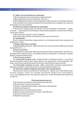 62
II. Дайте стислу відповідь на запитання.
1. Чи подобаються вам художники імпресіоністи?
«Мені подобаються (не до вподоби), тому що...»
2. Чому Францію вважають батьківщиною імпресіонізму і постімпресіонізму?
3.Як вплинули погляди художників та музикантів цього напряму на творчість
наступних поколінь митців?
III. Дайте розгорнуту відповідь на запитання.
1. Чи можна стверджувати, що інтерес до нового напряму у мистецтві —імпре­
сіонізму —визначився політичними і соціальними змінами у суспільстві? Обґрун­
туйте вашу думку.
2. Яку роль грає музика у житті людини?
3. Як мистецтво впливає на розвиток культури суспільства?
IV. Поміркуйте.
Який із видів мистецтва імпресіоністів і постімпресіоністів вам подобається
найбільше? Чому?
V. Творче практичне завдання
1.Продовжіть речення: «При вивченні цієї теми для мене найбільш цікавим
відкриттям було.».
2.Групова робота
Об’єднайтеся в три групи. Використовуючи матеріал підручника, визначте ха­
рактерні риси імпресіонізму і постімпресіонізму в живописі, скульптурі і музиці.
Зробіть порівняльний аналіз.
3.Колективна робота
3.1. Підготуйте вечір на тему: «Імпресіонізм і постімпресіонізм», у ході якого
продемонструйте репродукції творів митців, які працювали у тих напрямках. Ба­
жано, щоб вечір супроводжувався музикою композиторів-імпресіоністів.
3.2. Підготуйте доповідь на тему: «Мій улюблений художник-імпресіоніст».
Доповідь повинна супроводжуватися ілюстративним матеріалом.
VI. Протягом першого півріччя виконуйте мистецький проект.
Ураховуючи власні уподобання й можливості, оберіть для самостійної робо­
ти тему з розділу «Стилі та напрями мистецтва. Імпресіонізм, постімпресіо­
нізм» для індивідуального або групового проекту, який виконуватимете протягом
І півріччя.
Етапи виконання проекту
1. Постановка проблеми і визначення типу проекту.
2. Планування і організація роботи.
3. Пошук і опрацювання джерел, підготовка обладнання.
4. Здійснення проекту.
5. Оформлення кінцевих результатів.
6. Проведення презентації або захист, творчий звіт.
7. Загальна оцінка проекту.
8. Підбиття підсумків.
 