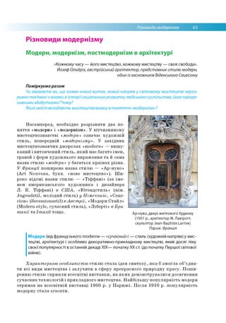 Різновиди модернізму 63
Різновиди модернізму
Модерн, модернізм, постмодернізм в архітектурі
«Кожному часу — його мистецтво, кожному мистецтву — своя свобода».
Йозеф Ольбріх, австрійський архітектор, представник стилю модерн,
один із засновників Віденського Сецесіону
Поміркуємо разом
Чи вважаєте ви, що кожен новий виток, новий напрям у світовому мистецтві нероз­
ривно пов'язані з віхами в історії соціального розвитку людського суспільства, його прогре­
сивними здобутками? Чому?
Який зміст вкладають мистецтвознавці в поняття «модернізм»?
Насамперед, необхідно розрізняти два по­
няття «модерн» і «модернізм». У вітчизняному
мистецтвознавстві «модерн» означає художній
стиль, попередній «модернізму». У західних
мистецтвознавчих джерелах «modern» — вишу­
каний і витончений стиль, який має багато імен,
граней і форм художнього вираження та й сама
назва стилю «модерн» у багатьох країнах різна.
У Франції поширена назва стилю — «Ар-нуво»
(Art Nouveau, букв. «нове мистецтво»). Ши­
роко відомі назви стилю — «Тіффані» (за іме­
нем американського художника і дизайнера
Л. К. Тіффані) в США, «Югендстиль» (нім.
Jugendstil, молодий стиль) у Німеччині, «Сеце-
сіон» (Secessionsstil) в Австрії, «Модерн Стайл»
(Modern style, сучасний стиль), «Ліберті» в Бри­
танії та Італії тощо. Ар-нуво, двері житлового будинку
(1901 р., архітектор Ж. Лавіротт,
скульптор Jean-Baptiste Larrive)
Париж. Франція
Модерн (від французького moderne — «сучасний») — стиль (художній напрям) у мис­
тецтві, архітектурі і особливо декоративно-прикладному мистецтві, який досяг піку
своєї популярності в останній декаді XIX— початку XX ст. (до початку Першої світової
війни).
Характерною особливістю стилю стала ідея синтезу, яка б змогла об’єдна­
ти всі види мистецтва і залучити в сферу прекрасного природну красу. Поши­
ренню стилю сприяли всесвітні виставки, на яких демонструвалися досягнення
сучасних технологій і прикладного мистецтва. Найбільшу популярність модерн
отримав на всесвітній виставці 1900 р. у Парижі. Після 1910 р. популярність
модерну стала згасати.
 