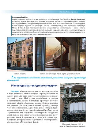Різновиди модернізму 65
Історична довідка
Одним із перших архітекторів, які працювали в стилі модерн, був бельгієць Віктор Орта, який
побудував чотири брюссельських будинки, включених до Списку світової культурної і природ­
ної спадщини ЮНЕСКО: будинок професора Тассель, який вважається першою в світі спорудою
в стилі модерн, будинок ван Етвельде, Сольвей і свій власний, де нині розміщена експозиція
Музею В. Орта. У своїх проектах він активно використовував нові матеріали — метал і скло та
інші. Несучим конструкціям, виконаним із заліза, він надавав незвичайні форми, що нагадують
якісь фантастичні рослини. Поручні сходів, світильники, що звисають зі стелі, навіть дверні руч­
ки — все ретельно проектувалося в єдиному стилі.
Готель Тассель Готель ван Єтвельде. Арх. В. Орта. Брюссель. Бельгія
? Які характерні особливості притаманні різновидам модерну в архітектурі
різнихкраїн?
Різновиди архітектурного модерну
Ар-нуво відноситься до стилю модерн, точніше
є його частиною. Однак модерн і арт-нуво зовсім не
одне і теж. Ар-нуво означає декоративно-орнамен­
тальний стиль. Цей стиль передбачає цілісність
і органічність усього житлового простору, його не­
можливо нічим обмежити, можна тільки дозовано
поєднувати. Це завжди величезний простір для твор­
чого самовираження, адже його девіз: «Жоден буди­
нок не повинен бути схожий на інший!». Для стилю
характерні хвилеподібні, асиметричні закруглені
лінії, також він визначається використанням нату­
ральних форм і зведенням у твори мистецтва при­
кладного декоративного оздоблення; геометричних,
абстрактних або лінійних форм.
Житловий будинок. 1901 р.
Арх. Ж. Лавіротт. Париж. Франція
 