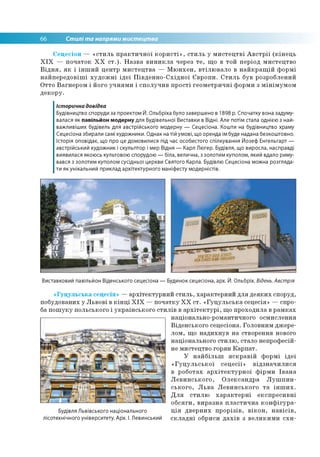 66 Стилі та напрями мистецтва
Сецесіон — «стиль практичної користі», стиль у мистецтві Австрії (кінець
XIX — початок XX ст.). Назва виникла через те, що в той період мистецтво
Відня, як і інший центр мистецтва — Мюнхен, втілювало в найкращій формі
найпередовіші художні ідеї Південно-Східної Європи. Стиль був розроблений
Отто Вагнером і його учнями і сполучив прості геометричні форми з мінімумом
декору.
Історична довідка
Будівництво споруди за проектом Й. Ольбріха було завершено в 1898 р. Спочатку вона задуму­
валася як павільйон модерну для Будівельної Виставки в Відні. Але потім стала однією з най­
важливіших будівель для австрійського модерну — Сецесіона. Кошти на будівництво храму
Сецесіона збирали самі художники. Однак на тій умові, що оренда їм буде надана безкоштовно.
Історія оповідає, що про це домовилися під час особистого спілкування Йозеф Енгельгарт —
австрійський художник і скульптор і мер Відня — Карл Люгер. Будівля, що виросла, насправді
виявилася якоюсь культовою спорудою — біла, велична, з золотим куполом, який вдало риму­
вався з золотим куполом сусідньої церкви Святого Карла. Будівлю Сецесіона можна розгляда­
ти як унікальний приклад архітектурного маніфесту модерністів.
Виставковий павільйон Віденського сецесіона — Будинок сецесіона, арх. Й. Ольбріх. Відень. Австрія
«Гуцульська сецесія» —архітектурний стиль, характерний для деяких споруд,
побудованих у Львові в кінці XIX —початку XX ст. «Гуцульська сецесія» —спро­
ба пошуку польського і українського стилів в архітектурі, що проходила в рамках
Будівля Львівського національного
лісотехнічного університету. Арх. І. Левинський
національно-романтичного осмислення
Віденського сецесіона. Головним джере­
лом, що надихнув на створення нового
національного стилю, стало непрофесій­
не мистецтво горян Карпат.
У найбільш яскравій формі ідеї
«Гуцульської сецесії» відзначилися
в роботах архітектурної фірми Івана
Левинського, Олександра Лушпин-
ського, Льва Левинського та інших.
Для стилю характерні експресивні
обсяги, виразна пластична конфігура­
ція дверних прорізів, вікон, навісів,
складні обриси дахів з великими схи­
 