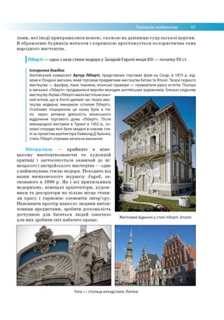 Різновиди модернізму 67
лами, які іноді прикрашалися вежею, схожою на дзвіницю гуцульської церкви.
В обрамленні будинків металом і керамікою простежується колористична гама
народного мистецтва.
І Ліберті — одна з назв стилю модерн у Західній Європі кінця XIX — початку XX ст.
Югендстиль — прийняте в німе­
цькому мистецтвознавстві та художній
критиці і застосовується зазвичай до ні­
мецького і австрійського мистецтва —одне
з найменувань стилю модерн. Походить від
назви мюнхенського журналу Juged, за­
снованого в 1896 р. Як і всі прихильники
модернізму, німецькі архітектори, худож­
ники та декоратори на чільне місце стави­
ли красу і гармонію елементів інтер’єру.
Наповнити простір навколо людини витон­
ченими предметами, зробити досконалість
доступною для багатьох людей означало
для них зробити світ набагато краще.
Житловий будинок у стилі ліберті. Італія
Історична довідка
Англійський комерсант Артур Ліберті, представник торгових фірм на Сході, в 1875 р. від­
крив в Лондоні магазин, який торгував предметами мистецтва Китаю та Японії. Твори східного
мистецтва — фарфор, лаки, тканини, японські гравюри — привертали увагу естетів. Пізніше
в магазині «Ліберті» продавалися вироби молодих англійських художників, близькі східному
мистецтву. Фірма «Ліберті»мала настільки знач­
ний вплив, що в Англії деякий час твори мис­
тецтва модерну іменували «стилем Ліберті».
Особливо поширеною ця назва була в Іта­
лії, через активну діяльність міланського
відділення торгового дому «Ліберті». Після
міжнародної виставки в Турині в 1902 р., ос­
новні споруди якої були зведені в новому сти­
лі за проектом архітектора Раймонд Д'Аронко,
стиль Ліберті отримав загальне визнання.
Рига — столиця югендстиля. Латвія
 