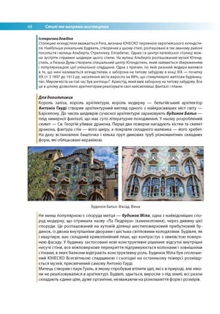 68 Стилі та напрями мистецтва
Історична довідка
Столицею югендстиля вважається Рига, визнана ЮНЕСКО перлиною європейського югендсти-
ля. Найбільше унікальних будівель, створених у цьому стилі, розташовані в так званому районі
посольств і вулиць Альберта, Стрелніеку, Елізабетес. Однак і в центрі латвійської столиці мож­
на зустріти справжні шедеври цього стилю. На вулиці Альберта розташований музей Югенд-
стиль, а Ризька Дума створила спеціальний центр Югендстиль, який займається збереженням
і популяризацією цієї унікальної спадщини. Одна з причин, по якій ризький модерн вилився
в те, що нині називається югендстилем, є заборона на типову забудову в кінці ХІХ — початку
ХХ ст. З 1897 до 1913 рр. населення міста виросло на 88%, що стимулювало житлове будівниц­
тво. Мером міста на той час був англієць Г. Армістід, який ввів заборону на типову забудову. Все
це в цілому дозволило архітекторам реалізувати свої найсміливіші фантазії і плани.
Для допитливих
Король заліза, король архітектури, король модерну — бельгійський архітектор
Антоніо Гауді створив архітектурний вигляд одного з найкрасивіших міст світу —
Барселону. До числа шедеврів сучасної архітектури зараховують будинок Бальо —
плід химерної фантазії, що має суто літературне походження. У ньому розроблений
сюжет — Св. Георгій убиває дракона. Перші два поверхи нагадують кістки та скелет
дракона, фактура стін — його шкіру, а покрівля складного малюнка — його хребет.
На даху встановлені башточка і кілька груп димових труб різноманітних складних
форм, які обліцьовані керамікою.
Будинок Бальо. Фасад. Вікна
Не менш популярною є споруда митця — будинокМіла, одна з найвідоміших спо­
руд модерну, що отримала назву «Ла Педрера» (каменоломня), через дивину цієї
споруди. Це розташований на кутовій ділянці шестиповерховий прибутковий бу­
динок, із двома внутрішніми дворами і шістьма світловими колодязями. Будівля, як
і квартири, має складний криволінійний план, що контрастує з хвилястою поверх­
нею фасаду. У будинку застосовані нові конструктивні рішення: відсутні внутрішні
несучі стіни, все міжповерхове перекриття підтримуюється колонами і зовнішніми
стінами, в яких балкони відіграють конструктивну роль. Будинок Міла був оголоше­
ний ЮНЕСКО Всесвітньою спадщиною і сьогодні на останньому поверсі розміщу­
ється музей, присвячений самому Антоніо Гауді.
Митець створив і парк Гуель, в якому спробував втілити ідеї, які є в природі, але ніко­
ли не реалізовувалися в архітектурі. Будівлі, здається, виросли з-під землі, всі разом
складають єдине ціле, дуже органічне, незважаючи на різноманіття форм і розмірів.
 