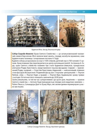 Різновиди модернізму 69
Будинок Міла. Фасад. Внутрішній двір
Собор Саграда Фамілія (Храм Святого Сімейства) — це загальновизнаний таємни­
чий символ Барселони. Його величні вежі чинять, справді, незабутнє враження, сама
будівля повна таємниць і зачарованих послань А. Гауді.
Будівля собору розрахована на хор із 1500 співаків, дитячий хор із 700 чоловік і 5 ор­
ганів. Храм повинен був перетворитися на центр католицької релігії. За планом А. Га­
уді, храм Святого сімейства повинен був стати будинком-символом, грандіозною
алегорією Різдва Христового, представленого трьома фасадами. Східний — присвя­
чений Різдву; західний — Страстям Христовим, південний — найзначніший, повинен
стати фасадом Воскресіння. Різдвяний фасад має 3 портали: центральний — Портал
Любові, зліва — Портал Надії, а правий — Портал Віри. Будівництво храму триває
і сьогодні. Остаточно його планують закінчити до 2030 року.
Своїм унікальним, і в той же час суперечливим і до цього дня, творінням — храмом
Святого сімейства — Антоніо Гауді приєднався до плеяди своїх видатних земляків —
Пабло Пікассо, Сальвадора Далі та Хуану Міро, які своїми ідеями перевернули сучас­
не мистецтво.
Собор Саграда Фамілія. Фасад. Фрагмент декору
 