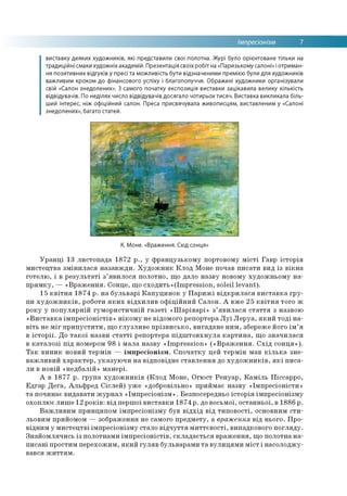 Імпресіонізм 7
виставку деяких художників, які представили свої полотна. Журі було орієнтоване тільки на
традиційні смаки художніх академій. Презентація своїх робіт на «Паризькому салоні» і отриман­
ня позитивних відгуків у пресі та можливість бути відзначеними премією були для художників
важливим кроком до фінансового успіху і благополуччя. Ображені художники організували
свій «Салон знедолених». З самого початку експозиція виставки зацікавила велику кількість
відвідувачів. По неділях число відвідувачів досягало чотирьох тисяч. Виставка викликала біль­
ший інтерес, ніж офіційний салон. Преса присвячувала живописцям, виставленим у «Салоні
знедолених», багато статей.
К. Моне. «Враження. Схід сонця»
Уранці 13 листопада 1872 р., у французькому портовому місті Гавр історія
мистецтва змінилася назавжди. Художник Клод Моне почав писати вид із вікна
готелю, і в результаті з’явилося полотно, що дало назву новому художньому на­
прямку, — «Враження. Сонце, що сходить»(Ітрге88Іоп, soleil levant).
15 квітня 1874 p. на бульварі Капуцинок у Парижі відкрилася виставка гру­
пи художників, роботи яких відхилив офіційний Салон. А вже 25 квітня того ж
року у популярній гумористичній газеті «Шаріварі» з’явилася стаття з назвою
«Виставка імпресіоністів» нікому не відомого репортера Луї Леруа, який тоді на­
віть не міг припустити, що глузливе прізвисько, вигадане ним, збереже його ім’я
в історії. До такої назви статті репортера підштовхнула картина, що значилася
в каталозі під номером 98 і мала назву «Impression» («Враження. Схід сонця»).
Так виник новий термін — імпресіонізм. Спочатку цей термін мав кілька зне­
важливий характер, указуючи на відповідне ставлення до художників, які писа­
ли в новій «недбалій» манері.
А в 1877 р. група художників (Клод Моне, Огюст Ренуар, Каміль Піссарро,
Едгар Дега, Альфред Сіслей) уже «добровільно» приймає назву «Імпресіоністи»
та починає видавати журнал «Імпресіонізм». Безпосередньо історія імпресіонізму
охоплює лише 12 років: від першої виставки 1874 р. до восьмої, останньої, в 1886 р.
Важливим принципом імпресіонізму був відхід від типовості, основним сти­
льовим прийомом — зображення не самого предмету, а враження від нього. Про­
відним у мистецтві імпресіонізму стало відчуття миттєвості, випадкового погляду.
Знайомлячись із полотнами імпресіоністів, складається враження, що полотна на­
писані простим перехожим, який гуляв бульварами та вулицями міст і насолоджу­
вався життям.
 