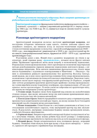 70 Стилі та напрями мистецтва
Уважно розгляньте ілюстраціїу підручнику. Який з напрямів архітектури пе­
ріоду модерна вам сподобався найбільше? Чому?
Архітектурний модернізм (французькою modernisme, від французького moderne —
«новітній», «сучасний») — напрям у європейській архітектурі ХХ ст. (період з почат­
ку 1900-х рр. і по 70-80-ті рр. ХХ ст.), вживається іноді як синонім поняття «сучасна
архітектура».
7
Різновиди архітектурного модернізму
Архітектурний модернізм включає наступні архітектурні напрями, які
послідовно історично змінювали один одного, стаючи ланками одного ево­
люційного ланцюга, що виникав вслід за науково-технічними відкриттями
і технологічними проривами суспільства: європейський функціоналізм 1920—
1930-х рр.; конструктивізм і раціоналізм в 1920-х рр.; архітектурний ар-де­
ко-стиль;інтернаціональний стиль, бруталізм 1950—1970-х рр.; органічна
архітектура тощо.
Розглянемо деякі з них. Новий етап у розвитку модернізму як стилю в ар­
хітектурі, який отримав назву «функціоналізм», почався після Другої світової
війни. Зруйновані європейські міста мали потребу в економічному відновленні.
Раціональна основа функціоналізму і його орієнтація на економічні індустріальні
методи домобудівництва сприяли швидкому відновленню житлового фонду, з мі­
німальними витратами. Біля витоків виникнення функціоналізму стояла вища
школа будівництва і художнього конструювання в Німеччині — «Баухауз». Од­
ним із засновників раннього функціоналізму був архітектор Вальтер Гропіус,
який вважав, що в нову епоху архітектура повинна бути суворо функціональною,
економічною і орієнтованою на технології масового виробництва. Знаковою і авто­
ритетною силою цього періоду став французький архітектор Ле Корбюзьє, котрий
зміг суттєво розширити практичні архітектурні прийоми і палітру функціоналіз­
му і зумів виробити власну теоретичну платформу, яка отримала назву «П ’ять від­
правних точок архітектури». Її потім узяли на озброєння всі архітектори світу,
які прагнули створювати сучасну архітектуру:
1.Стовпи-опори. Будинок може бути піднятий над землею на залізобетонних
стовпах-опорах, при цьому звільнене місце під житловими приміщеннями вико­
ристовується для саду або стоянки автомобілів.
2. Плоскі дахи-тераси. Замість традиційного похилого даху з горищем під ним,
пропонується влаштовувати плоский дах-терасу, на якому можна було б посадити
невеликий сад або створити місце для відпочинку.
3. Вільне планування. Стіни більше не є несучими елементами в зв’язку із за­
стосуванням залізобетонного каркаса, тому внутрішній простір від них звільня­
ється. В результаті, внутрішнє планування будинку можна організувати вільно,
з набагато більшою ефективністю.
4.Стрічкові вікна. Завдяки каркасній конструкції будівлі та відсутності зв’яз­
ку з несучими стінами, вікна можна робити будь-якого розміру і конфігурації,
в тому числі вільно протягнути їх стрічкою від кута до кута вздовж всього фасаду.
5.Вільний фасад. Опори встановлюються поза площиною фасаду, всередині
будинку. Зовнішні стіни можуть бути при цьому з будь-якого матеріалу — легко­
го, крихкого або прозорого і приймати будь-які форми.
 