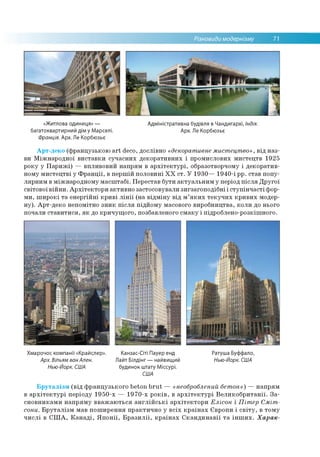 Різновиди модернізму 71
«Житлова одиниця» — Адміністративна будівля в Чандигархі, Індія.
багатоквартирний дім у Марселі. Арх. Ле Корбюзьє
Франція. Арх. Ле Корбюзьє
Арт-деко (французькою art deco, дослівно «декоративне мистецтво», від наз­
ви Міжнародної виставки сучасних декоративних і промислових мистецтв 1925
року у Парижі) — впливовий напрям в архітектурі, образотворчому і декоратив­
ному мистецтві у Франції, в першій половині XX ст. У 1930— 1940-і рр. став попу­
лярним в міжнародному масштабі. Перестав бути актуальним у період після Другої
світової війни. Архітектори активно застосовували зигзагоподібні і ступінчасті фор­
ми, широкі та енергійні криві лінії (на відміну від м’яких текучих кривих модер­
ну). Арт-деко непомітно зник після підйому масового виробництва, коли до нього
почали ставитися, як до кричущого, позбавленого смаку і підроблено-розкішного.
Хмарочос компанії «Крайслер». Канзас-Сіті Пауер енд Ратуша Буффало,
Арх. Вільям ванАлен. Лайт Білдінг — найвищий Нью-Йорк. США
Нью-Йорк. США будинок штату Міссурі.
США
Бруталізм (від французького beton brut — «необроблений бетон») — напрям
в архітектурі періоду 1950-х — 1970-х років, в архітектурі Великобританії. За­
сновниками напряму вважаються англійські архітектори Елісон і Пітер Сміт-
сони. Бруталізм мав поширення практично у всіх країнах Європи і світу, в тому
числі в США, Канаді, Японії, Бразилії, країнах Скандинавії та інших. Харак-
 