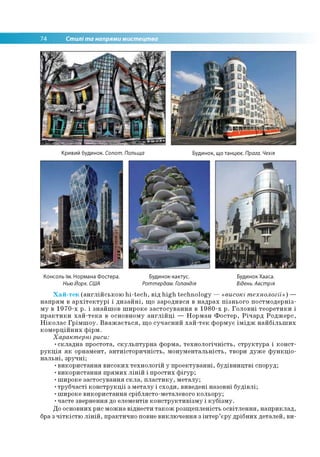 74 Стилі та напрями мистецтва
Кривий будинок. Сопот. Польща Будинок, що танцює. Прага. Чехія
Консоль їм. Нормана Фостера.
НьюЙорк. США
Будинок-кактус.
Роттердам. Голандія
Будинок Хааса.
Відень. Австрія
Хай-тек (англійською hi-tech, від high technology — «високі технології») —
напрям в архітектурі і дизайні, що зародився в надрах пізнього постмодерніз­
му в 1970-х р. і знайшов широке застосування в 1980-х р. Головні теоретики і
практики хай-тека в основному англійці — Норман Фостер, Річард Роджерс,
Ніколас Грімшоу. Вважається, що сучасний хай-тек формує імідж найбільших
комерційних фірм.
Характерні риси:
•складна простота, скульптурна форма, технологічність, структура і конст­
рукція як орнамент, антиісторичність, монументальність, твори дуже функціо­
нальні, зручні;
•використання високих технологій у проектуванні, будівництві споруд;
•використання прямих ліній і простих фігур;
•широке застосування скла, пластику, металу;
•трубчасті конструкції з металу і сходи, виведені назовні будівлі;
•широке використання сріблясто-металевого кольору;
•часте звернення до елементів конструктивізму і кубізму.
До основних рис можна віднести також розщепленість освітлення, наприклад,
бра з чіткістю ліній, практично повне виключення з інтер’єру дрібних деталей, ви-
 