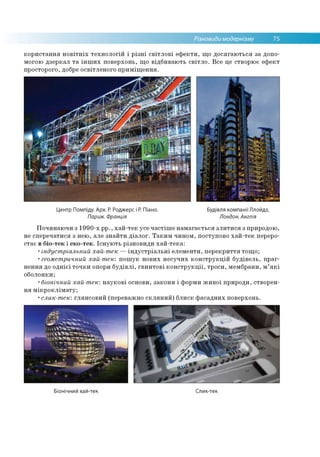 Різновиди модернізму 75
користання новітніх технологій і різні світлові ефекти, що досягаються за допо­
могою дзеркал та інших поверхонь, що відбивають світло. Все це створює ефект
просторого, добре освітленого приміщення.
Центр Помпіду. Арх. Р. Роджерс і Р. Піано.
Париж. Франція
Будівля компанії Ллойдз,
Лондон. Англія
Починаючи з 1990-х рр., хай-тек усе частіше намагається злитися з природою,
не сперечатися з нею, але знайти діалог. Таким чином, поступово хай-тек переро­
стає в біо-тек і еко-тек. Існують різновиди хай-тека:
•індустріальний хай-тек —індустріальні елементи, перекриття тощо;
•геометричний хай-тек: пошук нових несучих конструкцій будівель, праг­
нення до однієї точки опори будівлі, гвинтові конструкції, троси, мембрани, м’які
оболонки;
•біонічний хай-тек: наукові основи, закони і форми живої природи, створен­
ня мікроклімату;
•слик-тек: глянсовий (переважно скляний) блиск фасадних поверхонь.
Біонічний хай-тек Слик-тек
 