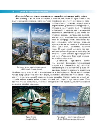 76 Стилі та напрями мистецтва
«Біо-тек» і «Еко-тек» — нові напрями в архітектурі — архітектура майбутнього
На початку XXI ст. світ зіткнувся з новими викликами і проблемами: за­
надто швидким прискоренням науково-технічного прогресу, невпинною інду­
стріалізацією, гонкою промислового
виробництва, ринковою конкуренцією,
стрімким зростанням міст (темпами
урбанізації) і зростанням чисельності
населення. Наслідком цього стало не-
стримне швидке поглинання природ-
ніх ресурсів, потужний антропогенний
тиск на біосферу Землі, зникнення ці­
лих екосистем, забруднення природи
промисловими викидами і відходами
своєї діяльності, соціальна напруга
тощо. В архітектурі з’явився так зва­
ний екологічний тренд «зеленого будів­
ництва», який істотно трансформував
хай-тек, з’явилися його нові різнови­
ди — біо-тек і еко-тек.
Об’єднавши принципи біоло­
гії, новітні інженерно-технологічні
розробки і традиційну архітектуру,
архітектори, які працюють у цих на­
прямах, прагнуть створити новий тип
біонічних будівель, який є продовженням живої природи. Вони часто запози­
чують природні форми коконів, дерев, павутини, бджолиних стільників — все,
що зустрічається в живій природі. Можна зустріти будівлі, схожі на мушлі мо­
люсків, гнізда птахів, квіти рослин, кістяки риб і, навіть, крила метелика. Еко-
біо-тек втілює концепцію, сенс якої створити новий простір для життя людини
на зразок творінь природи.
Чжуннань-центр (має бути завершено
в 2020 році). Сучжоу. Китай
Храм Лотоса.
Нью-Делі. Індія
«Три грації» — архітектурний проект.
Дубай. Об'єднаніАрабські Емірати
 