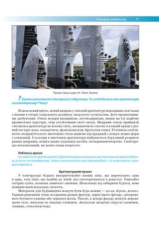 Різновиди модернізму 77
Проект Шань-шуй-сіті. Пекін. Китай
7
Уважно розгляньте ілюстраціїу підручнику. Чи сподобалася вам архітектура
постмодернізму? Чому?
Кожен новий виток, новий напрям у світовій архітектурі нерозривно пов’язані
з віхами в історії соціального розвитку людського суспільства, його прогресивни­
ми здобутками. Стиль модерн (модернізм, постмодернізм), виник на тлі підйому
промислової індустрії, став уособленням своєї епохи. Напрями стилю прийняли
і втілили в архітектурі по всьому світу, називаючи по-своєму в кожній країні у різ­
ний час (арт-нуво, югендстиль, функціоналізм, бруталізм тощо). Головною особли­
вістю модерністського мистецтва стала відмова від традицій і пошук нових форм
і концепцій. І сьогодні в мистецтві архітектури відбувається бурхливий розвиток
різних напрямів, пошук нових художніх засобів, експериментаторство. І цей про­
цес нескінченний, як немає кінця творчості.
Робота у групах
Чилюбите ви фантазувати?Давайте разом створимо архітектурний проект будин­
ку в стилі постмодернізму. Уважно прочитайте наші рекомендації і, по можливості, вико­
ристовуйте їх.
Архітектурний проект
У конструкції будівлі використовуйте плавні лінії, що перетікають одна
в одну, такі лінії, що подібні до ліній, які спостерігаються в довкіллі. Уникайте
гострих кутів, великих завитків і вигинів. Незалежно від габаритів будівлі, вона
повинна мати візуальну легкість.
Матеріали для будівництва можуть бути будь-якими — цегла, дерево, метал.
Гарним рішенням стане поєднання різних фактур: дерев’яного фасаду, декорова­
ного бутового каменю або червоної цегли. Також, в декорі фасаду можуть перева­
жати скло, металеві та чавунні елементи. Актуальні мозаїчні округлі елементи,
ліпнина, статуетки тощо.
 