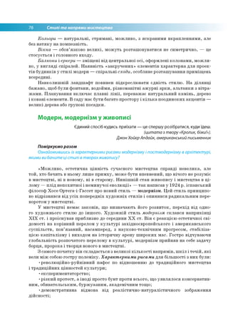 78 Стилі та напрями мистецтва
Кольори — натуральні, стримані, можливо, з яскравими вкрапленнями, але
без натяку на помпезність.
Вікна — обов’язково великі, можуть розташовуватися не симетрично, — це
стосується і головного входу.
Балкони і еркери —зміщені від центральної осі, оформлені колонами, можли­
во, у вигляді спіралей. Наявність «закручених» елементів характерна для проек­
тів будинків у стилі модерн —спіральні сходи, особливе розташування приміщень
всередині.
Навколишній ландшафт повинен підкреслювати єдність стилю. На ділянці
бажано, щоб були фонтани, водойми, різноманітні ажурні арки, альтанки з вітра­
жами. Планування включає плавні лінії, переважає натуральний камінь, дерево
і ковані елементи. В саду має бути багато простору і кілька поодиноких акцентів —
великі дерева або групові посадки.
Модерн, модернізм у живописі
Єдиний спосіб кудись приїхати — це спершу розібратися, куди їдеш.
(цитата з твору «Кролик, біжи!»).
Джон Хойєр Апдайк, американський письменник
Поміркуємо разом
Ознайомившись із характерними рисами модернізму і постмодернізму в архітектурі,
якими ви бачите ці стилі в творахживопису?
«Можливо, естетична цінність сучасного мистецтва справді невелика, але
той, хто бачить в ньому лише примху, може бути впевнений, що нічого не розуміє
в мистецтві, ні в новому, ні в старому. Нинішній стан живопису і мистецтва в ці­
лому —плід непохитної і неминучої еволюції» —так написав у 1924 р. іспанський
філософ Хосе Ортега-і-Гассет про новий стиль — модернізм. Цей стиль принципо­
во відрізнявся від усіх попередніх художніх стилів і опинився радикальним пере­
воротом у мистецтві.
У мистецтві немає законів, що визначають його розвиток, перехід від одно­
го художнього стилю до іншого. Художній стиль модернізм склався наприкінці
XIX ст. і проіснував приблизно до середини XX ст. Він є реакцією естетичної сві­
домості на корінний перелом у культурі західноєвропейського і американського
суспільств, пов’язаний, насамперед, з науково-технічним прогресом, стабіліза­
цією капіталізму і виходом на історичну арену широких мас. Гостро відчуваючи
глобальність розпочатого перелому в культурі, модернізм прийняв на себе задачу
борця, пророка і творця нового в мистецтві.
З самого початку він складається з великої кількості напрямів, шкіл і течій, які
вели між собою гостру полеміку. Характерними рисами для більшості з них були:
•революційно-руйнівний пафос по відношенню до традиційного мистецтва
і традиційних цінностей культури;
•експериментаторство;
•різкий протест, а іноді просто бунт проти всього, що уявлялося консерватив­
ним, обивательським, буржуазним, академічним тощо;
•демонстративна відмова від реалістично-натуралістичного зображення
дійсності;
 