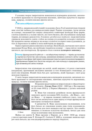 8 Стилі та напрями мистецтва
У власних творах імпресіоністи намагаються відтворити шляхетні, витонче­
ні особисті враження та спостереження мінливих, миттєвих відчуттів та пережи­
вань, природу, схопити мінливі ефекти світла.
7
Які зміни відбулися у живописі?
У 1841 р. американський учений і художник Джон Ренд запатентував створені
ним олов’яні тюбики для швидкопсувних фарб. Раніше художник, ідучи писати
на пленері, змушений був спершу змішувати в майстерні необхідні йому фарби,
а потім заливати їх у скляні ємності, які часто билися, або в бульбашки з нутрощів
тварин, які швидко давали течу. З появою «рендівських тюбиків» люди мистецтва
отримали можливість узяти з собою на пленер усе розмаїття кольорів і відтінків.
Це відкриття значно вплинуло на велику кількість колірної гами художників, до
того ж переконало їх вийти зі своїх майстерень на природу.
Один із прихильників живопису на натурі, Ежен Буден, наставляв свого юного
вихованця Клода Моне, що необхідно творити на пленері — серед світла і повітря,
писати те, що спостерігаєш. Це правило стало основою пленерного живопису.
Пленер (французькою En plein air — «на відкритому повітрі») — термін, що позначає
у картині все багатство змін кольору, зумовлених впливом сонячного світла і навко­
лишньої атмосфери. Цей термін також використовується для позначення правдивого
відображення барвистого багатства натури, всіх змін кольору в природних умовах,
при активній ролі світла і повітря.
Імпресіонізм став відповіддю на застій, який панував у ті роки в мистецтві
(академізм), прагненням звільнити живопис із того безвихідного становища, до
якого він потрапив. Новий стиль був для «організму, який страждає» свого роду
шоковою терапією.
У своїх творах імпресіоністи намагалися відтворити шляхетні, витончені осо­
бисті враження та спостереження мінливих, миттєвих відчуттів та переживань,
природу, схопити мінливі ефекти світла.
Яскравим представником імпресіонізму в образотворчо­
му мистецтві є Едуард Мане (1832—1883 рр.). Він народив­
ся 23 січня 1832 р. у Парижі (Франція), у досить заможній
родині.
Е. Мане був основною рушійною силою французького
живопису другої половини XIX століття.. «До Мане», «піс­
ля Мане» — ці вирази сповнені глибокого сенсу, тому що
його ім’ям закінчується один період в історії французького
мистецтва і починається інший.
З дитинства Е. Мане захоплювався малюванням, хоча
його батько не схвалював планів сина стати художником.
Він плекав для свого нащадка кар’єру юриста. Але ознайо­
мившись із великою кількістю малюнків, батько дав свою
згоду на навчання сина малюванню.
Майже все життя Е. Мане прожив у Парижі, де в 1850—1856 рр. вчився
у школі мистецтв пана Т. Кутюра (T. Couture) У 1860 р. художник написав порт­
рет своїх батьків, що став шедевром раннього періоду творчості.
Е. Мане
 